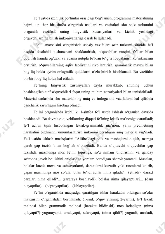 so‘zlar bilan to‘ldiradilar nima qiladi?... (etiladi), daraxt barglari nima qiladi?... (sarg‘aya boshlaydi), bolalar nima qilayaptilar?... (dam olayaptilar)... (o‘ynayaptilar)... (ishlayaptilar). fe’lni o‘rganishda maqsadga qaratilgan ishlar harakatni bildirgan so‘zlar mavzusini o‘rganishdan boshlanadi. (1-sinf, o‘quv yilining 2-yarmi), fe’l leksik ma’nosi bilan grammatik ma’nosi (harakat bildirishi) mos keladigan (nima qilayapti?) yugurayapti, arralayapti, sakrayapti, (nima qildi?) yugurdi, arraladi, sakradi, (nima qiladi?) yuguradi, arralaydi, sakraydi kabi misollardan foydalanish bilan o‘quvchilar o‘zlari bajargan harakatlarni aytishni so‘rab, ular bergan javobni (fe’lni) so‘roqlari bilan doskaga yozib, suhbat o‘tkazish bilan tushuntiriladi. bolalarni so‘roq berish bilan holat bildiradigan uxlayapti, o‘ynayapti, faxrlanadi kabi fe’llarning ham tanlashga o‘rgatib borish muhim ahamiyatga ega. bunday mashqlar o‘quvchilarda predmet harakatini keng ma’noda tushunish ko‘nikmasini shakllana borishiga yordam beradi. dastur o‘quvchilarda so‘zlarga so‘roq berib, ularni bir-biridan farqlash ko‘nikmasini shakllantirishni talab etadi. buning uchun o‘quvchi fe’lning har xil formalaridan foydalanib, maxsus mashqlar o‘tkazadi. nima? so‘rog‘iga javob bo‘lgan so‘z bilan nima qildi? (nima qilayapti? nima qiladi?) so‘rog‘iga javob bo‘lgan …