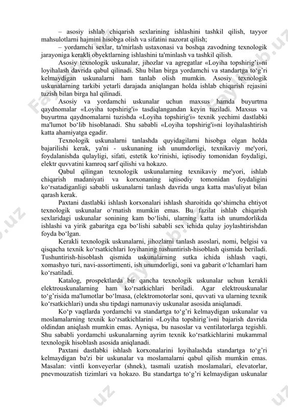 iy maqsad bo‘lib hisoblanadi: – paxtani dastlabki ishlash texnologik jarayon usuli va tashkil qilish yo‘llarini o‘rganish; – xomashyoning ishlab chiqarishga kerakli hajmini aniqlash asosida chigitli paxtani uzoq vaqt saqlashda kerakli g’aram maydonchalari va yopiq omboriar sonini hisoblash; – paxta navi bo‘yicha tola chiqishi va assortimentini rejalashtirish; – paxtani ishlab chiqarishda kerakli uskunalar sonini aniqlash va asosiy texnologik uskunalarning ishlash rejasini tuzish; – sexlar bo‘yicha paxtani dastlabki ishlash texnologik jarayonini asoslash va qabul qilish, sex ichida uskunalarni joylashtirish, transport vositalarini tanlash va ishlash jadvalini tuzish; – asosiy ishlab chiqarish sexlarining ishlashini tashkil qilish, tayyor mahsulotlarni hajmini hisobga olish va sifatini nazorat qilish; – yordamchi sexlar, ta'mirlash ustaxonasi va boshqa zavodning texnologik jarayoniga kerakli obyektlarning ishlashini ta'minlash va tashkil qilish. asosiy texnologik uskunalar, jihozlar va agregatlar «loyiha topshirig’i»ni loyihalash davrida qabul qilinadi. shu bilan birga yordamchi va standartga to‘g’ri kelmaydigan uskunalarni ham tanlab olish mumkin. asosiy texnologik uskunalarning tarkibi yetarli darajada aniqlangan …