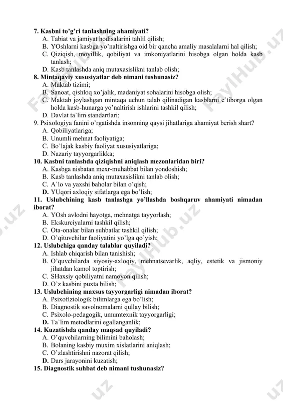 atga tayyorlash; b. ekskurciyalarni tashkil qilish; c. ota-onalar bilan suhbatlar tashkil qilish; d. o’qituvchilar faoliyatini yo’lga qo’yish; 12. uslubchiga qanday talablar quyiladi? a. ishlab chiqarish bilan tanishish; b. o’quvchilarda siyosiy-axloqiy, mehnatsevarlik, aqliy, estetik va jismoniy jihatdan kamol toptirish; c. shaxsiy qobiliyatni namoyon qilish; d. o’z kasbini puxta bilish; 13. uslubchining maxsus tayyorgarligi nimadan iborat? a. psixofiziologik bilimlarga ega bo’lish; b. diagnostik savolnomalarni qullay bilish; c. psixolo-pedagogik, umumtexnik tayyorgarligi; d. ta`lim metodlarini egallanganlik; 14. kuzatishda qanday maqsad quyiladi? a. o’quvchilarning bilimini baholash; b. bolaning kasbiy muxim xislatlarini aniqlash; c. o’zlashtirishni nazorat qilish; d. dars jarayonini kuzatish; 15. diagnostik suhbat deb nimani tushunasiz? a. anketalar to’lg’izish; b. ilg’or ishchilar bilan kechalar o’tqazish. c. o’quvchining qiziqishini aniqlash; d. tashhis ishlarini tashkil qilish; 16. kasb tanlashda uchinchi bosqich etib qaysinisi belgilangan? a. bolalar bog’chasi; b. viii – ix sinf; c. akademik litsey; d. kichik yoshdagi bolalar; 17. kasb tanlashda birinchi bosqich etib qaysinisi belgilangan? …