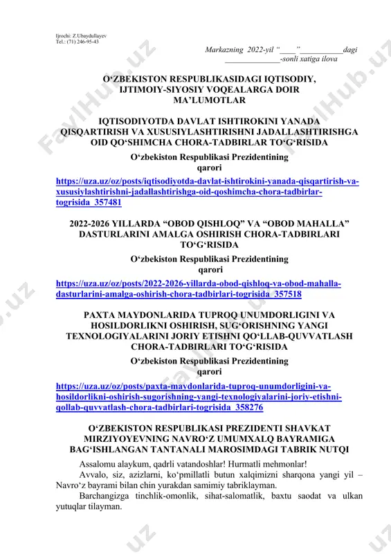llangan kitob haqida qisqacha ma’lumot berilishi lozim. dars o‘tish haftasidagi vaziyatga qarab mavzular oliy ta’lim muassasalari tomonidan o‘zgartirilishi yoki boyitilishi mumkin. ilova: ___ bet. “ma’naviyat va ma’rifat” markazi direktori l.mingishov ijrochi: z.ubaydullayev tel.: (71) 246-95-43 markazning 2022-yil “____”___________dagi ______________-sonli xatiga ilova o‘zbekiston respublikasidagi iqtisodiy, ijtimoiy-siyosiy voqealarga doir ma’lumotlar iqtisodiyotda davlat ishtirokini yanada qisqartirish va xususiylashtirishni jadallashtirishga oid qo‘shimcha chora-tadbirlar to‘g‘risida o‘zbekiston respublikasi prezidentining qarori https://uza.uz/oz/posts/iqtisodiyotda-davlat-ishtirokini-yanada-qisqartirish-va-xususiylashtirishni-jadallashtirishga-oid-qoshimcha-chora-tadbirlar-togrisida_357481 2022-2026 yillarda “obod qishloq” va “obod mahalla” dasturlarini amalga oshirish chora-tadbirlari to‘g‘risida o‘zbekiston respublikasi prezidentining qarori https://uza.uz/oz/posts/2022-2026-yillarda-obod-qishloq-va-obod-mahalla-dasturlarini-amalga-oshirish-chora-tadbirlari-togrisida_357518 paxta maydonlarida tuproq unumdorligini va hosildorlikni oshirish, sug‘orishning yangi texnologiyalarini joriy etishni qo‘llab-quvvatlash chora-tadbirlari to‘g‘risida o‘zbekiston respublikasi prezidentining qarori https://uza.uz/oz/posts/paxta-maydonlarida-tuproq-unumdorligini-va-hosildorlikni-oshirish-sugorishning-yangi-texnologiyalarini-joriy-etishni-qollab-quvvatlash-chora-tadbirlari-togrisida_358276 o‘zbekiston respublikasi prezidenti shavkat mirziyoyevning navro‘z umumxalq bayramiga bag‘ishlangan tantanali marosimdagi tabrik nutqi assalomu alaykum, qadrli vatandoshlar! hurmatli mehmonlar! avvalo, siz, azizlarni, ko‘pmillatli butun xalqimizni sharqona yangi yil – navro‘z bayrami bilan chin yurakdan samimiy tabriklayman. barchangizga tinchlik-omonlik, sihat-salomatlik, baxtu saodat va ulkan yutuqlar tilayman. bugungi fayzli damlarda …