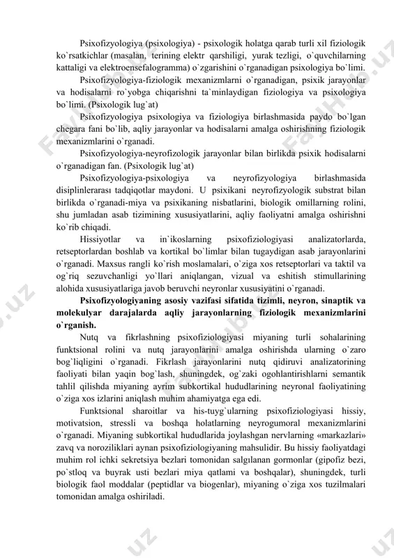 logiya asab tizimida yuzaga keladigan fiziologik va biokimyoviy o`zgarishlarni ham o`rganadi. u faoliyatning turli jihatlari bilan aloqalarini o`rnatishga harakat qiladi: xotiraning ishlashi, his-tuyg`ularni tartibga solish, uyqu va orzu. psixofizyologiya (psixo + fiziologiya) - psixologiya va neyrofizyologiya birlashmasida paydo bo`lgan va uning fiziologik substrat bilan birlikda psixikani o`rganadigan fan. psixofizyologiya-fiziologik jarayonlar va psixologik hodisalar o`rtasidagi aloqalarni o`rganish sohasi. psixologik faoliyat olib boradigan nerv tuzilmalari psixofizyologik deb ataladi. psixofizyologiya-psixologik faoliyatni amalga oshirishda biologik omillarning, shu jumladan asab tizimining xususiyatlarini o`rganishga bag`ishlangan psixologiya bo`limi hisoblanadi. psixofizyologiya-sub`ektiv xodisalar, sharoitlar va individual farqlarning fiziologik mexanizmlarini o`rganadigan fan. psixofizyologiya (psixologiya) - psixologik holatga qarab turli xil fiziologik ko`rsatkichlar (masalan, terining elektr qarshiligi, yurak tezligi, o`quvchilarning kattaligi va elektroensefalogramma) o`zgarishini o`rganadigan psixologiya bo`limi. psixofizyologiya-fiziologik mexanizmlarni o`rganadigan, psixik jarayonlar va hodisalarni ro`yobga chiqarishni ta`minlaydigan fiziologiya va psixologiya bo`limi. (psixologik lug`at) psixofizyologiya psixologiya va fiziologiya birlashmasida paydo bo`lgan chegara fani bo`lib, aqliy jarayonlar va hodisalarni amalga oshirishning fiziologik mexanizmlarini …