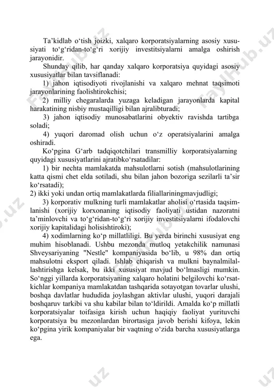 tda filiallarga egabo‘lishi. ta’kidlab o‘tish joizki, xalqaro korporatsiyalarning asosiy xusu- siyati to‘g‘ridan-to‘g‘ri xorijiy investitsiyalarni amalga oshirish jarayonidir. shunday qilib, har qanday xalqaro korporatsiya quyidagi asosiy xususiyatlar bilan tavsiflanadi: 1) jahon iqtisodiyoti rivojlanishi va xalqaro mehnat taqsimoti jarayonlarining faolishtirokchisi; 2) milliy chegaralarda yuzaga keladigan jarayonlarda kapital harakatining nisbiy mustaqilligi bilan ajralibturadi; 3) jahon iqtisodiy munosabatlarini obyektiv ravishda tartibga soladi; 4) yuqori daromad olish uchun o‘z operatsiyalarini amalga oshiradi. ko‘pgina g‘arb tadqiqotchilari transmilliy korporatsiyalarning quyidagi xususiyatlarini ajratibko‘rsatadilar: 1) bir nechta mamlakatda mahsulotlarni sotish (mahsulotlarining katta qismi chet elda sotiladi, shu bilan jahon bozoriga sezilarli ta’sir ko‘rsatadi); 2) ikki yoki undan ortiq mamlakatlarda filiallariningmavjudligi; 3) korporativ mulkning turli mamlakatlar aholisi o‘rtasida taqsim- lanishi (xorijiy korxonaning iqtisodiy faoliyati ustidan nazoratni ta’minlovchi va to‘g‘ridan-to‘g‘ri xorijiy investitsiyalarni ifodalovchi xorijiy kapitalidagi holisishtiroki); 4) xodimlarning ko‘p millatliligi. bu yerda birinchi xususiyat eng muhim hisoblanadi. ushbu mezonda mutloq yetakchilik namunasi shveysariyaning "nestle" kompaniyasida bo‘lib, u 98% dan ortiq mahsulotni …