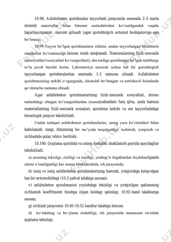 unda hamma materiallarning fizik-mexanik xossalari, qorishma tarkibi va uni tayyorlashdagi texnologik jarayon tekshiriladi. undan tashqari asfaltobeton qorishmalarini, uning yuza ko‘rinishlari bilan baholanadi; rangi, bitumning bir me’yoda tarqalganligi, tushirish, yotqizish va zichlashda qulay ishlov berilishi. 10.100. qoplama qurishda va uning dastlabki shakllanish paytida quyidagilar tekshiriladi: a) asosning tekisligi, zichligi va tozaligi, yonbag‘ir tirgaklardan foydalanilganda ularni o‘rnatilganligi har smena boshlanishida, ish jarayonida; b) issiq va issiq asfaltobeton qorishmalarining harorati, yotqizishga kelayotgan har bir avtomobildagi (10.3-jadval talabiga asosan); v) asfaltobeton qorishmasini yoyishdagi tekisligi va yotqizilgan qatlamning zichlanish koeffitsienti hisobga olgan holdagi qalinligi, 10.92-band talablariga asosan; g) zichlash jarayonini 10.40-10.52 bandlar talabiga binoan; d) ko‘ndalang va bo‘ylama nishabligi, ish jarayonida muntazam ravishda qoplama tekisligi; e) ulanishlarni sinchkovlik bilan bajarilishi; j) sovuq asfaltobeton qorishmadan qurilgan qoplamaning shaklllanish jarayoni tugallanguncha (ba’zi paytlarda issiq uchun ham) harakatlanishni tartibga solish (harakatni yo‘naltirish 10-15 sutka davom etadi). 10.101. qurilgan qoplamada: zichlik koeffitsienti va qatlam qalinligi; qatlamlarning bir-biri va asos …