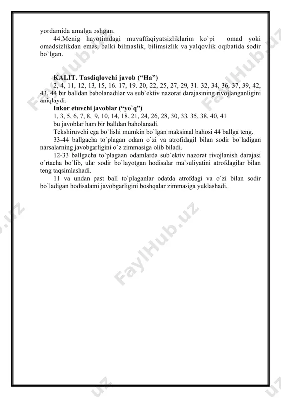 39. men boshqalar yoki taqdirga ishonib o`tirmasdan muammoni o`zim mustaqil hal qilishni afzal ko`raman. 40. odamning samarali mehnati, afsuski, ko`pincha e`tibordan chetga qolib ketadi. 41. oilaviy hayotda shunaqa murakkab holatlar yuzaga keladiki, uni qanchalik harakat qilmayin echa olmaysan. 42. o`z imkoniyatlarini amalga oshira olmagan qobiliyatli odamlar aybni o`zlaridan ko`rishlari kerak. 43. mening ko`pgina muvaffaqiyatlarim boshqa odamlar ko`magi yordamida amalga oshgan. 44.menig hayotimdagi muvaffaqiyatsizliklarim ko`pi omad yoki omadsizlikdan emas, balki bilmaslik, bilimsizlik va yalqovlik oqibatida sodir bo`lgan. kalit. tasdiqlovchi javob (“ha”) 2, 4, 11, 12, 13, 15, 16. 17, 19. 20, 22, 25, 27, 29, 31. 32, 34, 36, 37, 39, 42, 43, 44 bir balldan baholanadilar va sub`ektiv nazorat darajasining rivojlanganligini aniqlaydi. inkor etuvchi javoblar (“yo`q”) 1, 3, 5, 6, 7, 8, 9, 10, 14, 18. 21, 24, 26, 28, 30, 33. 35, 38, 40, 41 bu javoblar ham bir balldan baholanadi. tekshiruvchi ega bo`lishi mumkin bo`lgan maksimal bahosi 44 …