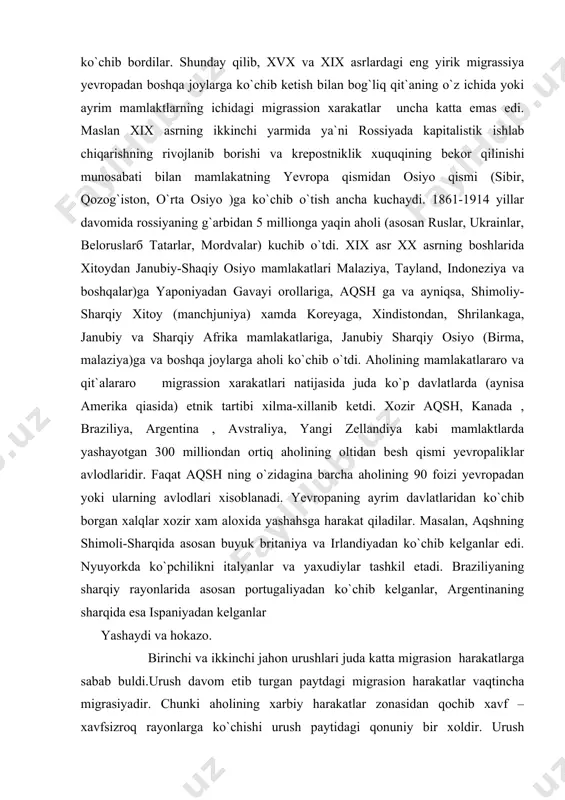 iyadan ko`chib kelganlar edi. nyuyorkda ko`pchilikni italyanlar va yaxudiylar tashkil etadi. braziliyaning sharqiy rayonlarida asosan portugaliyadan ko`chib kelganlar, argentinaning sharqida esa ispaniyadan kelganlar yashaydi va hokazo. birinchi va ikkinchi jahon urushlari juda katta migrasion harakatlarga sabab buldi.urush davom etib turgan paytdagi migrasion harakatlar vaqtincha migrasiyadir. chunki aholining xarbiy harakatlar zonasidan qochib xavf – xavfsizroq rayonlarga ko`chishi urush paytidagi qonuniy bir xoldir. urush tugagandan so`ng chegaralarning o`zgarishi yangi davlatlarning tuzulishi va boshqalar doimiy migrasion harakatlarga sabab bo`ladi. ikkinchi jahon urushi boshlanmasdan avval sharqiy va janubiy sharqiy yevropa mamlakatlari xududida yevropa mamlakatlar (asosan polsha, chexoslavakiya, vengriya, ruminiya, sobiq yugoslavakiya) 12 millionga yaqin nemislar yashar edi. urushning germaniyaning mag`lubiyati bilan tugashi va yevropada yangi konferensiyaning qaroriga muvofiq nemislarning deyarli xammasi germaniya, va qisman avstriya hududiga ko`chib o`tdi. xozirgi paytda sharqiy yevropa mamlakatlarida (asosan ruminiya va vengriyada 800 mingga yaqin nemislar yashaydi). urush davrida va undan so`ng sharqiy yevropa mamlakatlari o`rtasida qaysi millatga mansubligiga …