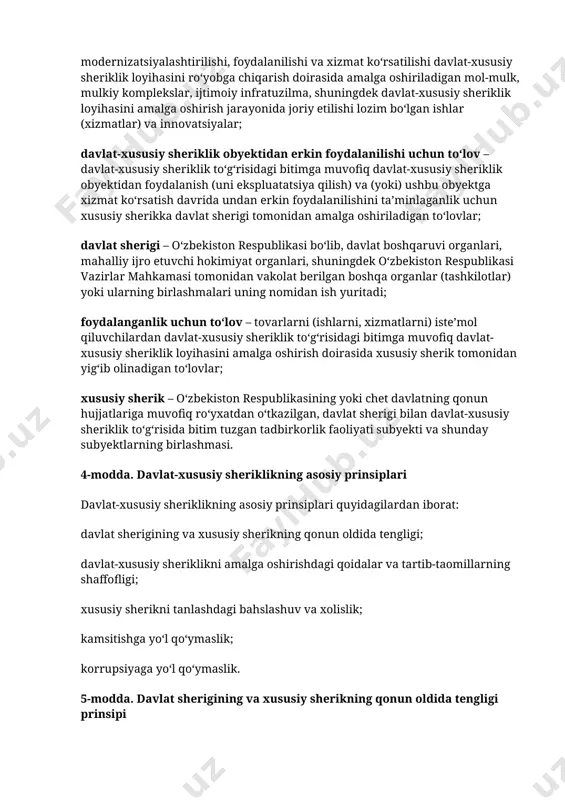 ʻib olinadigan toʻlovlar; xususiy sherik – oʻzbekiston respublikasining yoki chet davlatning qonun hujjatlariga muvofiq roʻyxatdan oʻtkazilgan, davlat sherigi bilan davlat-xususiy sheriklik toʻgʻrisida bitim tuzgan tadbirkorlik faoliyati subyekti va shunday subyektlarning birlashmasi. 4-modda. davlat-xususiy sheriklikning asosiy prinsiplari davlat-xususiy sheriklikning asosiy prinsiplari quyidagilardan iborat: davlat sherigining va xususiy sherikning qonun oldida tengligi; davlat-xususiy sheriklikni amalga oshirishdagi qoidalar va tartib-taomillarning shaffofligi; xususiy sherikni tanlashdagi bahslashuv va xolislik; kamsitishga yoʻl qoʻymaslik; korrupsiyaga yoʻl qoʻymaslik. 5-modda. davlat sherigining va xususiy sherikning qonun oldida tengligi prinsipi davlat sherigi va xususiy sherik teng taraflardir. 6-modda. davlat-xususiy sheriklikni amalga oshirishdagi qoidalar va tartib-taomillarning shaffofligi prinsipi davlat-xususiy sheriklikning qoidalari va tartib-taomillari manfaatdor shaxslar uchun ochiq, shaffof va tushunarli boʻlishi kerak. davlat sherigi davlat-xususiy sheriklik toʻgʻrisidagi qonun hujjatlarida belgilangan davlat-xususiy sheriklikning qoidalari va tartib-taomillari toʻgʻrisidagi axborotdan erkin foydalanilishini taʼminlashi shart. 7-modda. xususiy sherikni tanlashdagi bahslashuv va xolislik prinsipi xususiy sherikni tanlashdagi bahslashuv va xolislik tanlovga koʻra saralab olish mexanizmlaridan foydalanish, …