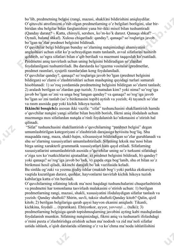 day qilib, sifatning semantik-grammatik xususiyatlari sifat ustida ishlashni leksik va grammatik (morfologik va sintaktik) ravishda olib borishni talab etadi. boshlang‘ich sinflarda “sifat” mavzusi quyidagi izchillikda o’rganiladi: 1) sifat bilan dastlabki tanishtirish (i, ii sinf); 2) sifat haqida tushuncha berish (iii sinf); 3) shu grammatik mavzu bilan bog‘liq holda ayrim sifatlarning yozilishini o’zlashtirish (iv sinf). sifat bilan (atamasiz) dastlabki tanishtirish (birinchi bosqich) sifatning leksik ma’nosi va so’roqlari ustida kuzatish o’tkazishdan boshlanadi. predmetning belgilari xilma-xil bo’lib, uni rangi, mazasi, shakli, xil-xususiyatlari tomonidan tavsiflaydi. shunday ekan, sifat tushunchasini shakllantirish uchun uning ma’nolarini aniqlash talab etiladi. o’qituvchi predmetni yoki uning rasmini ko’rsatadi, o’quvchilar uning belgilarini aytadilar va yozadilar. masalan, (qanday?) olma – qizil, shirin, yumaloq olma;(qanday?) ip – uzun, ko’k ip. albatta, suhbat asosida o’quvchilar olma, ip so’zlari nima? so’rog‘iga javob bo’lib, predmet nomini bildirishi, qizil, shirin, yumaloq kabi so’zlar qanday? so’rog‘iga javob bo’lib, predmetning belgisi (rangi, mazasi, shakli)ni bildirishini aniqlaydilar. o’qituvchi atrofimizni o’rab …