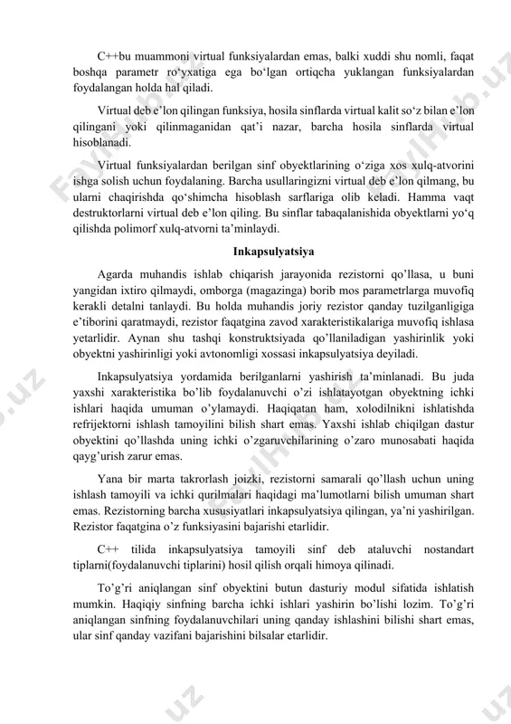 apsulyatsiya tamoyili sinf deb ataluvchi nostandart tiplarni(foydalanuvchi tiplarini) hosil qilish orqali himoya qilinadi. to’g’ri aniqlangan sinf obyektini butun dasturiy modul sifatida ishlatish mumkin. haqiqiy sinfning barcha ichki ishlari yashirin bo’lishi lozim. to’g’ri aniqlangan sinfning foydalanuvchilari uning qanday ishlashini bilishi shart emas, ular sinf qanday vazifani bajarishini bilsalar etarlidir. sinf elementini e’lon qilishda bir nechta kalit so’zlardan foydalaniladi: public, private, protected. umumiy (public) komponentalar dasturni ixtiyoriy qismida murojaat xuquqiga ega. ulardan, ixtiyoriy funksiya ushbu sinf ichida va sinf tashqarida foydalansa xam bo’ladi. xususiy (private) komponentalar sinf ichida murojaat xuquqiga ega, lekin sinf tashqarisidan esa murojaat kilish mumkin emas. komponentalardan ushbu ular tavsiflangan sinfdagi funksiya - a’zolari yoki “do’stona”- funksiyalar orqali foydalanish mumkin. ximoyalangan (protected) komponentalar sinf ichida va xosila sinflarda murojaat xuquqiga ega. ulardan eng muhimlari public (ochiq) va private (yopiq) kalit so’zlari bo’lib, ular orqali obyektning a’zolariga murojaat qilish imkoniyati chegaralanadi. sinfning barcha usullari va xossalari boshlang’ich holda yopiq deb …