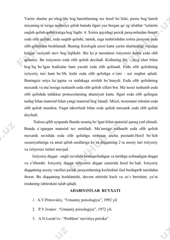 unday qilib, diqqat bir qator miya tuzilmalari faoliyati bilan bog`liqdir. lekin diqqatning har xil shakllari va turlarini tartibga solishda ularning roli turlichadir. sechenov i.n. xotirani hayvon va inson tuzilishini eng muhim mo`’jizasi deb bejiz aytmagan. tashqi va ichki kuzgatuvchilarlarning ta’siri tufayli miyada qo`zg`alishlar vujudga keladi. ularning izlar yo`qolib ketmaydi. natijada nerv qo`zg`alishlar oson va tez boradi. qo`zg`olishlar takrorlanib turilsa nerv bog`lanishlar saqlanadi. aks holda nerv bog`lanishlar uziladi. materiallar unitiladi. yarim sharlar po`stlog`ida bog`lanishlarning tez hosil bo`lishi, puxta bog`lanish miyaning ta’siriga reaktsiya qilish hamda ilgari yuz bergan qo`zg`alishlar “uzlarini saqlab qolish qobiliyatiga bog`liqdir. 4. xotira quyidagi psixik jarayonlardan iborat: esda olib qolishi, esda saqlab qolishi, tanish, esga tushirishdan xotira jarayoni esda olib qolishdan boshlanadi. buning fiziologik asosi katta yarim sharlardagi vujudga kelgan vaziyatli nerv bog`liqlikdir. biz ko`p narsalarni ixtiyorsiz holda esda olib qolamiz. bu ixtiyorsiz esda olib qolish deyiladi. kishining his – tuyg`ulari bilan bog`liq bo`lgan hodisalar ham yaxshi esda olib …