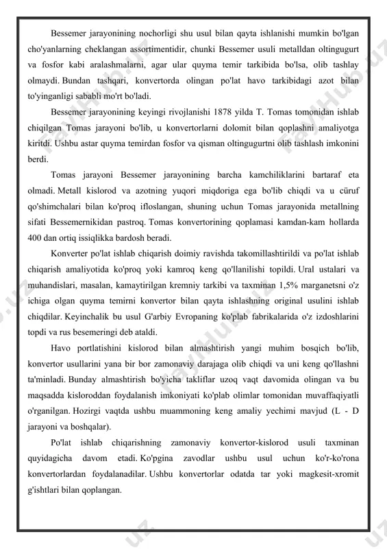 lardan foydalanadilar. ushbu konvertorlar odatda tar yoki magkesit-xromit g'ishtlari bilan qoplangan. kislorod konvertorga vertikal quvurli suv bilan sovutilgan nayza bilan puflanadi, u konvertorning bo'yniga tushiriladi, lekin 1200-2000 mm ga metall darajasiga etib bormaydi. shunday qilib, kislorod metall oyna ostida puflanmaydi (eski konvertor jarayonlaridagi havo kabi), lekin konvertorga quyilgan metall yuzasiga beriladi. biroq, kislorod bilan ta'minlashning ushbu usuli bilan ham, jarayon juda issiq bo'lib, unda turli xil aralashmalar tarkibiga ega bo'lgan quyma temirni qayta ishlash, shuningdek, konvertorga nafaqat suyuq metallni kiritish, balki hurda va temir rudasini ham qo'shish imkonini beradi. unga. kislorod konvertorida uglerod va fosforning oksidlanishi bir vaqtning o'zida sodir bo'lganligi sababli, jarayonni ma'lum uglerod tarkibida to'xtatish va undagi fosfor va oltingugurt miqdori etarlicha past bo'lgan juda keng assortimentdagi uglerodli po'latlarni olish mumkin bo'ladi. metallda, bu jarayonda ohak yordamida cürufga chiqariladi. kislorodli konvertorda oltingugurt va fosfor tarkibida toza bo'lgan po'latlarni olish mumkin, chunki bunday konvertorda eritishning issiq kursi ko'proq ohakli …