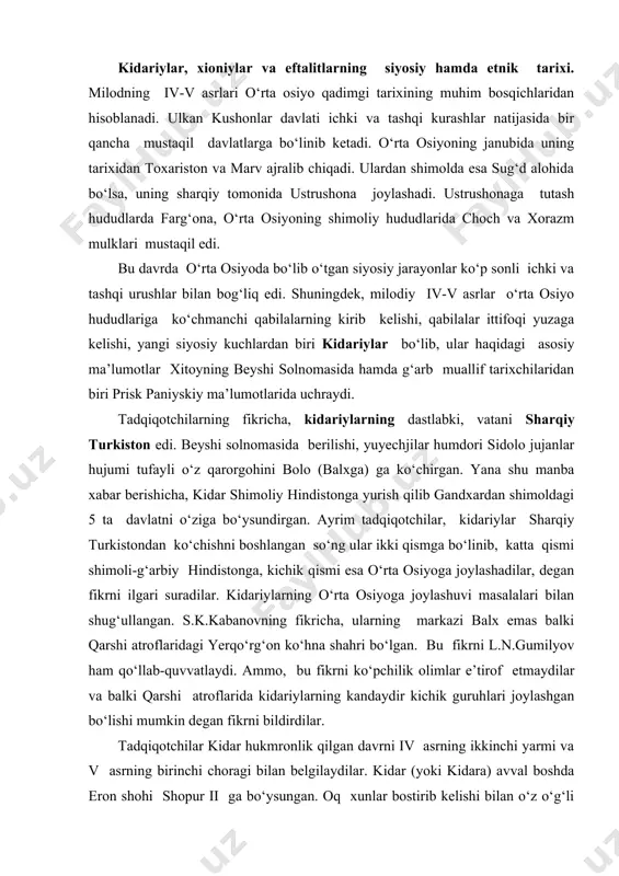 uvvatlaydi. ammo, bu fikrni ko‘pchilik olimlar e’tirof etmaydilar va balki qarshi atroflarida kidariylarning kandaydir kichik guruhlari joylashgan bo‘lishi mumkin degan fikrni bildirdilar. tadqiqotchilar kidar hukmronlik qilgan davrni iv asrning ikkinchi yarmi va v asrning birinchi choragi bilan belgilaydilar. kidar (yoki kidara) avval boshda eron shohi shopur ii ga bo‘ysungan. oq xunlar bostirib kelishi bilan o‘z o‘g‘li pironi peshovarda qoldirib shimolga yo‘l olgan. oq xunlar bilan kurash manbalarda 400-yillarga to‘g‘ri kelishi ta’kidlangan. kidar shopur ii (309-379 yy)ning zamondoshi bo‘lib, avvalambor kushonlar hokimiyatining davomchisi sifatida ularga bo‘ysunib kelgan hamda xioniylar yordamida baqtriyada kushonlar hokimiyatiga chek qo‘ygan. kidariylar tez orada amudaryo o‘ng va chap qirg‘oq havzasi hamda sug‘dning katta qismini egallaydilar. manbalarning guvohlik berishicha, kidariylar eron sosoniylari bilan ko‘pmartalab urushlar olib boradilar. bu urushlar ayniqsa sosoniy podsholari varaxran v (420-438 yy.) va yozdigard ii (438-457 yy.) davrlarida ayniqsa avjiga chiqadi. 456 yilda bo‘lib o‘tgan navbatdagi harbiy to‘qnashuvlardan so‘ng katta talofatga uchragan kidariylar qayta …