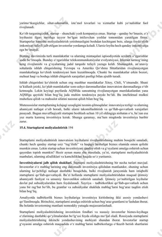 an. 15.3. startapning rivojlanish bosqichlari startapning rivojlanish jarayonida 5 ta bosqich ajratiladi: 1. ekish bosqichi yoki pre-seedstage. ushbu bosqichda g‘oyalarni qidirish va uni ro‘yobga chiqarishning texnik usullarini ishlab chiqish sodir bo‘ladi. tashabbus guruhi bozorni tahlil qiladi, biznes-rejani yozadi, texnik topshiriqni shakllantiradi. undan so‘ng mahsulot prototipini yaratish, uning versiyasini sinab ko‘rish, talabni o‘rganish va moliyalashtirish manbalarini izlash amalga oshiriladi. agar investor topilmasa, loyiha “so‘nib qoladi”. afsuski, aksariyat startaplar aynan shunday qismatga duchor bo‘ladi. 2. ishga tushirish yoki startup stage. shunday qilib, investor topildi: mahsulotni bozorga chiqarish mumkin. bozor sharoitida mahsulot o‘xshash mahsulotlardan ustunligi va afzalligini isbotlashi kerak. ammo bu bosqichda raqiblarni dog‘da qoldirish unchalik ham oson emas. startap yaratuvchilari qat’iyatli bo‘lishi, ijodiy fikrlashi va ishbilarmonlik namoyon etishi kerak. aynan shu jarayonda loyiha eng katta tavakkalchilikka uchraydi. agar maqsadli auditoriya befarq bo‘lib qolsa, bu hikoyaga shu yerda xotima yasaladi. 3. o‘sish yoki growthstage. faraz qilaylik, loyiha raqobat kurashida omon qoldi. mahsulotga talab …