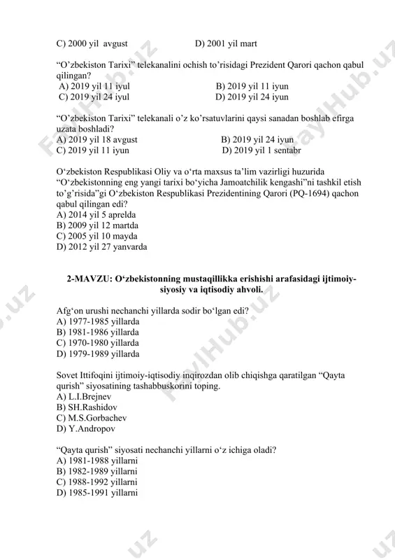 nechinchi yilda yozilgan? a) 1998 yilda b) 1991 yilda c) 2000 yilda d) 2001 yilda “o’zbekiston fa tarix instituti faoliyatini takomillashtirish to’g’risida” o’zbekiston respublikasi prezidentining qarori qachon qabul qilingan? a) 1998 yil iyun b) 1991 yil may c) 2000 yil avgust d) 2001 yil mart “o’zbekiston tarixi” telekanalini ochish to’risidagi prezident qarori qachon qabul qilingan? a) 2019 yil 11 iyul b) 2019 yil 11 iyun c) 2019 yil 24 iyul d) 2019 yil 24 iyun “o’zbekiston tarixi” telekanali o’z ko’rsatuvlarini qaysi sanadan boshlab efirga uzata boshladi? a) 2019 yil 18 avgust b) 2019 yil 24 iyun c) 2019 yil 11 iyun d) 2019 yil 1 sentabr о‘zbekiston respublikasi oliy va о‘rta maxsus ta’lim vazirligi huzurida “о‘zbekistonning eng yangi tarixi bо‘yicha jamoatchilik kengashi”ni tashkil etish to’g’risida”gi о‘zbekiston respublikasi prezidentining qarori (pq-1694) qachon qabul qilingan edi? a) 2014 yil 5 aprelda b) 2009 yil 12 martda c) 2005 yil 10 mayda d) …