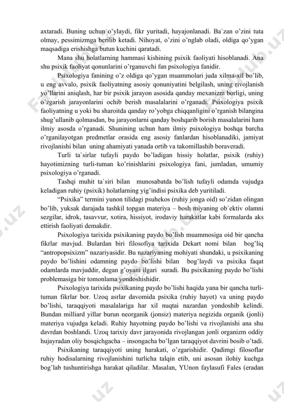 ab turgan ijtimoiy muhitda yashaydi va harakat qiladi. u o’z ehtiyojlarini qondirishga intiladi. tevarak-atrofdagi muhitdan har xil axborotlarni qabul qiladi va o’zini shunga muvofiqlashtirishga harakat qiladi. dunyodagi real obrazlarni miyasida ongli shakllantirishga kirishadi, shunga qarab o’zining shu muhitda qanday harakat qilishi kerakligi to’g’risida, u yoki bu voqeaga qanday yondashish borasida rejalar tuzadi. o’z oldiga qo’ygan maqsadlarini harakat natijalariga solishtirib ko’radi, juda katta hissiy (emotsianal) holatni boshdan kechiradi. hayot faoliyatidagi ba`zi kamchilik va xatoliklarni to’g’rilash yo’llarini axtaradi. buning uchun o’ylaydi, fikr yuritadi, hayajonlanadi. ba`zan o’zini tuta olmay, pessimizmga berilib ketadi. nihoyat, o’zini o’nglab oladi, oldiga qo’ygan maqsadiga erishishga butun kuchini qaratadi. mana shu holatlarning hammasi kishining psixik faoliyati hisoblanadi. ana shu psixik faoliyat qonunlarini o’rganuvchi fan psixologiya fanidir. psixologiya fanining o’z oldiga qo’ygan muammolari juda xilma-xil bo’lib, u eng avvalo, psixik faoliyatning asosiy qonuniyatini belgilash, uning rivojlanish yo’llarini aniqlash, har bir psixik jarayon asosida qanday mexanizm borligi, uning o’zgarish jarayonlarini ochib …