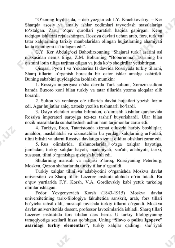 bilan berilgan. lug‘atning o‘ziga xos xususiyati shundaki, u qisqa grammatik ocherk bilan boshlangan. u arab leksikografiyasi an’analari ta’sirida yaratilgan turkiy lug‘atlarni eslatadi. rossiyada pyotr farmoniga ko‘ra, sharqshunos kadrlar tayyorlashda georgiy yakovlovich ker (1692-1740) ning xizmatlari ham katta. ker – leypsig universitetining magistri, bir qancha musulmon xalqlari tillarining bilimdoni edi. rossiyaga u graf osterman tomonidan taklif qilingan va tashqi ishlar kollegiyasida tarjimon hamda sharq tillari muallimi vazifalarida ishlagan edi. ker fanlar akademiya-sida ishlamasa ham, 1733-yilda akademiyada ko‘rib chiqish uchun “rossiya imperiyasida sharq fani va tillari jamiyati yoki akademiyasini tashkil qilish” loyihasini taqdim etdi. afsuski, bu loyiha qo‘lyozma holida qolib ketdi va akademik fren 1821-yildagina fanlar akademiyasi arxividan bu qo‘lyozmani topib oldi. “o‘zining loyihasida, – deb yozgan edi i.y. krachkovskiy, – ker sharqda asosiy va amaliy ishlar xodimlari tayyorlash masalalariga to‘xtalgan. zarur o‘quv qurollari yaratish haqida gapirgan. keng tadqiqot ishlarini rejalashtirgan. rossiya davlati uchun arab, fors, turk va tatar xalqlarining tarixiy manbalaridan …