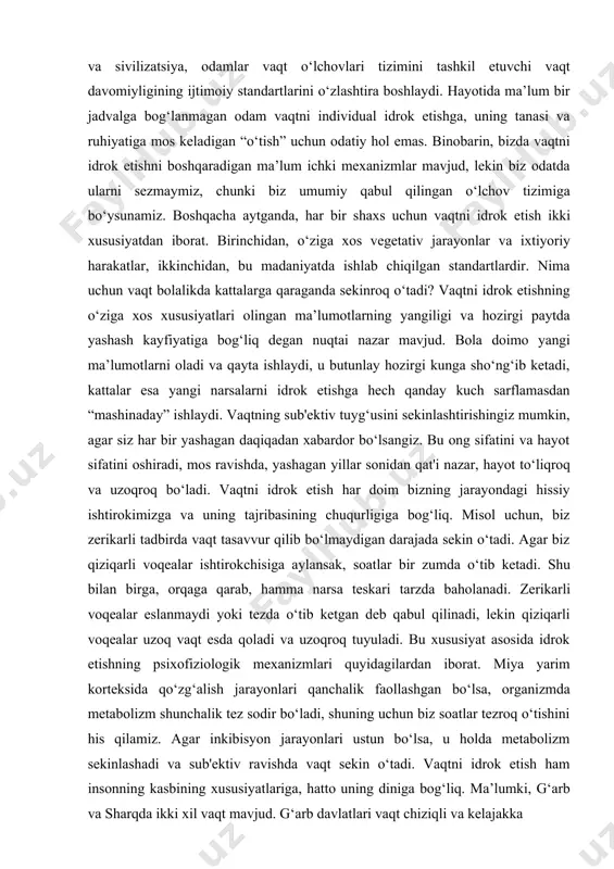 di. bu xususiyat asosida idrok etishning psixofiziologik mexanizmlari quyidagilardan iborat. miya yarim korteksida qo‘zg‘alish jarayonlari qanchalik faollashgan bo‘lsa, organizmda metabolizm shunchalik tez sodir bo‘ladi, shuning uchun biz soatlar tezroq o‘tishini his qilamiz. agar inkibisyon jarayonlari ustun bo‘lsa, u holda metabolizm sekinlashadi va sub'ektiv ravishda vaqt sekin o‘tadi. vaqtni idrok etish ham insonning kasbining xususiyatlariga, hatto uning diniga bog‘liq. ma’lumki, g‘arb va sharqda ikki xil vaqt mavjud. g‘arb davlatlari vaqt chiziqli va kelajakka qaratilgan. sharqda hozirgi zamon, uni chuqur idrok etish va yashash katta qadriyatga ega. shuningdek, xavfli vaziyatlarda vaqt o‘z yo‘nalishini o‘zgartiradi. tanadagi barcha jarayonlar bir necha marta tezlashadi va odam boshqa sharoitlarda qila olmagan narsani qilishga muvaffaq bo‘ladi. natijada, sub'ektiv nuqtai nazardan, vaqt to‘xtagandek tuyulishi mumkin. miyaning frontal loblari harakatlarni o‘z vaqtida rejalashtirish uchun javobgardir, agar ular shikastlangan bo‘lsa, odam bu qobiliyatni yo‘qotadi. vaqtni idrok etish, boshqa turlardan farqli o‘laroq, odamga o‘tgan vaqt davrining ob'ektiv xususiyatlarini ko‘rsatadigan maxsus analizatorga …