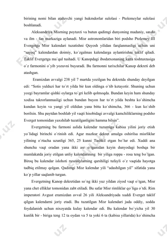 bu farmoni aslida kalendar tuzumiga kabisa yilini joriy etish yо`lidagi birinchi о`rinish edi. agar mazkur dekret amalga oshirilsa misrliklar yilining о`rtacha uzunligi 365, 25 kunni tashkil etgan bо`lur edi. xuddi ana shuncha vaqt oradan yana ikki asr о`tganidan keyin dunyodagi boshqa bir mamlakatda joriy etilgan unliy kalendarining bir yiliga roppa - rosa teng bо`lgan. biroq bu kalendar islohoti ruxoniylarning qarshiligi tufayli о`z vaqtida hayotga tadbiq etilmay qolgan. qadimgi misr kalendar yili “adashilgan yil” sifatida yana kо`p yillar saqlanib turgan. evergetning kanop dekretidan sо`ng ikki yuz yildan ziyod vaqt о`tgan, misr yana chet elliklar tomonidan zabt etiladi. bu safar misr rimliklar qо`liga о`tdi. rim imperatori avgust eramizdan avval 26 yili aleksandriyada xuddi everget taklif qilgan kalendarni joriy etadi. bu tuzatilgan misr kalendari juda oddiy, sodda foydalanish uchun nixoyatda kulay kalendar edi. bu kalendar bо`yicha yil 30 kunlik bir - biriga teng 12 ta oydan va 5 ta yoki 6 ta (kabisa …