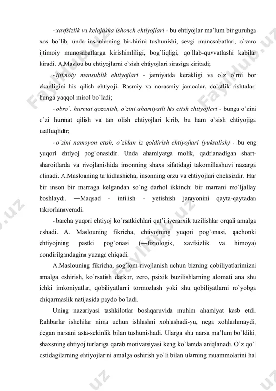 uruhga xos bo`lib, unda insonlarning bir-birini tushunishi, sevgi munosabatlari, o`zaro ijtimoiy munosabatlarga kirishimliligi, bog`liqligi, qo`llab-quvvatlashi kabilar kiradi. a.maslou bu ehtiyojlarni o`sish ehtiyojlari sirasiga kiritadi; · ijtimoiy mansublik ehtiyojlari - jamiyatda kerakligi va o`z o`rni bor ekanligini his qilish ehtiyoji. rasmiy va norasmiy jamoalar, do`stlik rishtalari bunga yaqqol misol bo`ladi; · obro`, hurmat qozonish, o`zini ahamiyatli his etish ehtiyojlari - bunga o`zini o`zi hurmat qilish va tan olish ehtiyojlari kirib, bu ham o`sish ehtiyojiga taalluqlidir; · o`zini namoyon etish, o`zidan iz qoldirish ehtiyojlari (yuksalish) - bu eng yuqori ehtiyoj pog`onasidir. unda ahamiyatga molik, qadrlanadigan shart-sharoitlarda va rivojlanishida insonning shaxs sifatidagi takomillashuvi nazarga olinadi. a.maslouning ta’kidlashicha, insonning orzu va ehtiyojlari cheksizdir. har bir inson bir marraga kelgandan so`ng darhol ikkinchi bir marrani mo`ljallay boshlaydi. ―maqsad - intilish - yetishish jarayonini qayta-qaytadan takrorlanaveradi. · barcha yuqori ehtiyoj ko`rsatkichlari qat’i iyerarxik tuzilishlar orqali amalga oshadi. a. maslouning fikricha, ehtiyojning yuqori pog`onasi, qachonki ehtiyojning pastki …