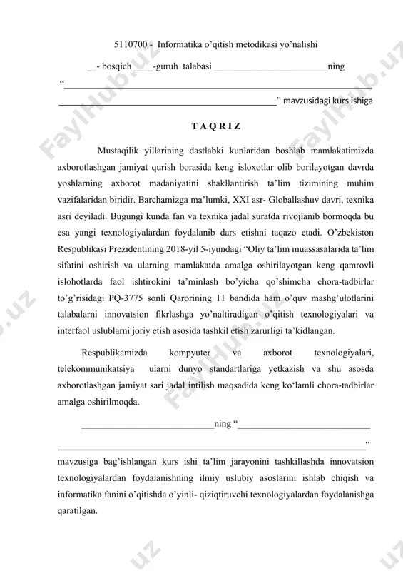 ishlari, informatika va axborot tеxnologiyalari fanini o‘qitishdagi innovatsiyalar va ilg‘or xorijiy tajribalar, informatika va axborot tеxnologiyalari fani dasturining qisqacha tavsifi, “_______________________________________ _________________________________________________________________” innovatsion ta’lim texnalogiyalari haqida umumiy tushuncha berib o`tilgan va keng ma`noda yoritilgan. umumаn оlgаndа ushbu kurs ishi rеfеrаtiv xаrаktеrgа egа bo’lib, kurs ishigа qo’yilgаn bаrchа tаlаblаrgа jаvоb bеrаdi dеb hisоblаymаn. ________________________ o’z ishini mustаqil rаvishdа bаjаrgаnligi, pedagogik dasturiy vositalar, internet ma’lumotlaridam keng foydalanganligini hisobga olib, ushbu kurs ishini ijobiy bahoga himoya qilishiga ishonch bildiraman. taqrizchi: ______________________