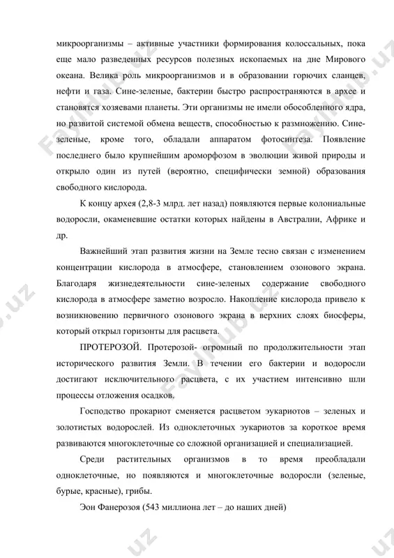 ты. эти организмы не имели обособленного ядра, но развитой системой обмена веществ, способностью к размножению. сине-зеленые, кроме того, обладали аппаратом фотосинтеза. появление последнего было крупнейшим ароморфозом в эволюции живой природы и открыло один из путей (вероятно, специфически земной) образования свободного кислорода. к концу архея (2,8-3 млрд. лет назад) появляются первые колониальные водоросли, окаменевшие остатки которых найдены в австралии, африке и др. важнейший этап развития жизни на земле тесно связан с изменением концентрации кислорода в атмосфере, становлением озонового экрана. благодаря жизнедеятельности сине-зеленых содержание свободного кислорода в атмосфере заметно возросло. накопление кислорода привело к возникновению первичного озонового экрана в верхних слоях биосферы, который открыл горизонты для расцвета. протерозой. протерозой- огромный по продолжительности этап исторического развития земли. в течении его бактерии и водоросли достигают исключительного расцвета, с их участием интенсивно шли процессы отложения осадков. господство прокариот сменяется расцветом эукариотов – зеленых и золотистых водорослей. из одноклеточных эукариотов за короткое время развиваются многоклеточные со …