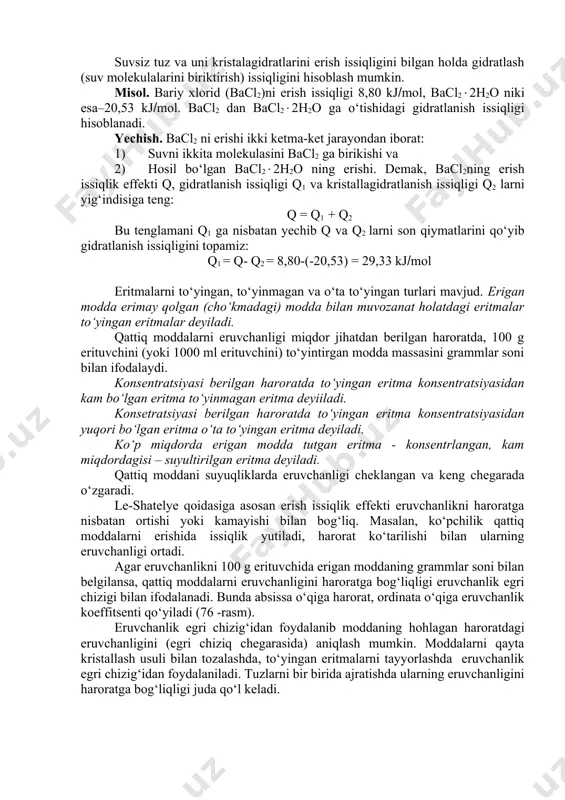 tuvchi suv bo‘lsa gidratlar deyiladi. erituvchi va erigan moddalarni molekulalari qutbli bo‘lsa, solvatlarni hosil bo‘lishi osonroq va ular nisbatan barqaror bo‘ladi. ba’zan, suv molekulalari erigan modda bilan mustahkam bog‘ hosil qiladi, va eritmadan ajratib olingan kristallar tarkibiga kiradi. tarkibida suv molekulalarini tutgan kristall moddalar kristalagidratlar, tarkibidagi suvni esa kristallanish suvi deyiladi. moddani erishida quyidagi jarayonlar sodir bo‘ladi: erituvchi va eriyotgan moddalarni zarrachalari (molekulalar, atomlar, ionlar) o‘rtasidagi bog‘ uziladi, bu esa issiqlik yutilishiga sabab bo‘ladi; bir vaqtda solvatlar hosil bo‘ladi va issiqlik ajralib chiqadi. keyinchalik, erigan moddani solvatlangan zarrachalari erituvchida bir tekis taqsimlanishi natijasida issiqlik yutiladi. solvatlanish diffuziya va zarrachalararo bog‘ uzilishining issiqlik effektlarini yig‘indisiga qarab, erish jarayoniniing umumiy issiqlik effekti manfiy yoki musbat qiymatlarga ega bo‘ladi. suvsiz tuz va uni kristalagidratlarini erish issiqligini bilgan holda gidratlash (suv molekulalarini biriktirish) issiqligini hisoblash mumkin. misol. bariy xlorid (bacl2)ni erish issiqligi 8,80 kjmol, bacl22h2o niki esa–20,53 kjmol. bacl2 dan bacl22h2o ga o‘tishidagi gidratlanish …
