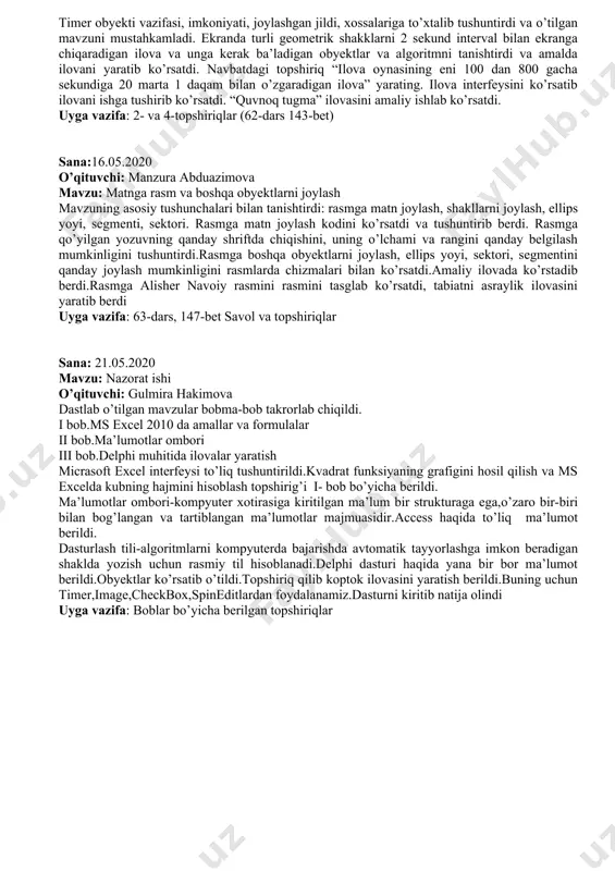 nday obyektlardan foydalaniladi va ularning xossalarini o’zgartirish va dastur kodini tushuntirdi va videoda ko’rsatib berdi. nazorat ishi sifatida 2 ta variant verdi va qanda ishlash kerakligini tushuntirdi. uyga vazifa sifatida o’tilgan mavzular yuzasidan 15 ta test tuzishni berdi. sana:29.04.2020 o‘qituvchi: gulmira hakimova mavzu: delphida grafika bilan ishlash o‘tilgan mavzu " bu qaysi obyekt" topshirig‘i orqali takrorlandi. unda memo, spin edit, combobox obyektlari tasvirlari ko‘rsatildi. delphida grafikaning imkoniyatlari haqida tushuncha berildi.canvas xossasi va unda shakllar yaratish amaliy ko‘rsatildi. image va shape obyekt imkoniyatlari aytib o‘tildi. canvasning asosiy ish qurollari pen va brush xossalari yordamida geometrik shakllar ilovasini yaratildi. amaliy mashqlar bajarildi. uyga vazifa: "muntazam n burchak diogonallari" ilovasini yaratish. sana: 01.05.2020 o‘qituvchi: gulmira hakimova mavzu: delphida grafika bilan ishlash mavzusini takrorlash darsi o’tilgan mavzuni takrorlashga doir misollar ishladi. image, bitbutton obyektlarining xossalarini tushintirdi. ichma ish joylashgan 10 ta to’g’ri to’rburchak chizish dasturini video orqali tushintirdi.kodlariga izoh berdi. chap quyi burchgi o’zgarmaydigan …