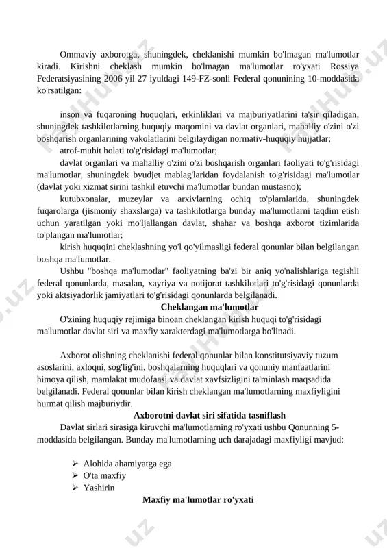 i va mahalliy o'zini o'zi boshqarish organlari faoliyati to'g'risidagi ma'lumotlar, shuningdek byudjet mablag'laridan foydalanish to'g'risidagi ma'lumotlar (davlat yoki xizmat sirini tashkil etuvchi ma'lumotlar bundan mustasno); kutubxonalar, muzeylar va arxivlarning ochiq to'plamlarida, shuningdek fuqarolarga (jismoniy shaxslarga) va tashkilotlarga bunday ma'lumotlarni taqdim etish uchun yaratilgan yoki mo'ljallangan davlat, shahar va boshqa axborot tizimlarida to'plangan ma'lumotlar; kirish huquqini cheklashning yo'l qo'yilmasligi federal qonunlar bilan belgilangan boshqa ma'lumotlar. ushbu "boshqa ma'lumotlar" faoliyatning ba'zi bir aniq yo'nalishlariga tegishli federal qonunlarda, masalan, xayriya va notijorat tashkilotlari to'g'risidagi qonunlarda yoki aktsiyadorlik jamiyatlari to'g'risidagi qonunlarda belgilanadi. cheklangan ma'lumotlar o'zining huquqiy rejimiga binoan cheklangan kirish huquqi to'g'risidagi ma'lumotlar davlat siri va maxfiy xarakterdagi ma'lumotlarga bo'linadi. axborot olishning cheklanishi federal qonunlar bilan konstitutsiyaviy tuzum asoslarini, axloqni, sog'lig'ini, boshqalarning huquqlari va qonuniy manfaatlarini himoya qilish, mamlakat mudofaasi va davlat xavfsizligini ta'minlash maqsadida belgilanadi. federal qonunlar bilan kirish cheklangan ma'lumotlarning maxfiyligini hurmat qilish majburiydir. axborotni davlat siri sifatida tasniflash davlat sirlari sirasiga …