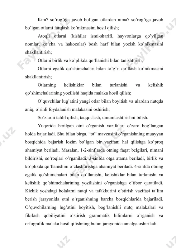 lgan so’zlarni farqlashga o’rganadilar, so’zning leksik ma’nosiga e’tibor berib, so’zlarning ma’nosiga qarab guruhlash ko’nikmasi shakllantiriladi. masalan, qushlar, meva va sabzavotlar, kiyim va buyumlarni va hakazo. so’zlarni leksik ma’nosi asosida guruhlash mashqlari otlarni taqqoslash, o’xshash tomonlarini aniqlash, umumlashtirish ko’nikmasini o’stiradi. shunday bo’lishiga qaramay, o’quvchilar so’zning aniq ma’nosini yetarli bilmaydilar, grammatik tushunchani shakllantirish uchun so’zning leksik ma’nosini bilish bilan birgalikda uning grammatik belgilarini ham o’zlashtirish zarur. keyingi bosqichda otning leksik ma’nolari va grammatik belgilari ustida maxsus ishlanadi. o’quvchilar kim? so’rog’iga javob bo’lgan otlarni nima? so’rog’iga javob bo’lgan otlardan farqlashni, ularni so’roq berish bilan ajratishni o’rganadilar, ularda mavhum grammatik tafakkur o’sa boradi va atoqli otlarni bosh harf bilan yozish ko’nikmasi shakllana boradi. o’quvchilarni 2-sinfda otlarni atamasiz, leksik ma’nosi, atoqli va turdosh otlar haqidagi bilimlari chuqurlashtiriladi. otlarning birlik va ko’plikda qo’llanishi bilan o’quvchilar 3-sinfda tanishadilar. bu jarayonda o’quvchilar: a) birlik va ko’plikda qo’llangan otlarning ma’nosi va qo’shimcha orqali farqlash; b) birlikdagi otdan ko’plik shaklidagi …