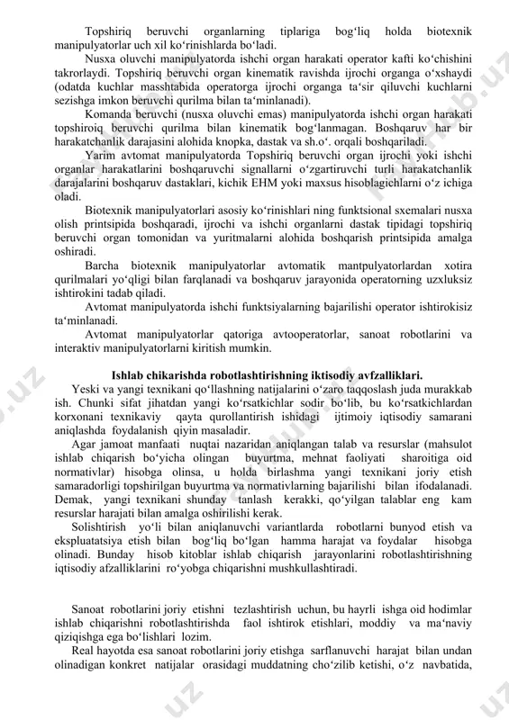 lish printsipida boshqaradi, ijrochi va ishchi organlarni dastak tipidagi topshiriq beruvchi organ tomonidan va yuritmalarni alohida boshqarish printsipida amalga oshiradi. barcha biotexnik manipulyatorlar avtomatik mantpulyatorlardan xotira qurilmalari yoʻqligi bilan farqlanadi va boshqaruv jarayonida operatorning uzxluksiz ishtirokini tadab qiladi. avtomat manipulyatorda ishchi funktsiyalarning bajarilishi operator ishtirokisiz taʻminlanadi. avtomat manipulyatorlar qatoriga avtooperatorlar, sanoat robotlarini va interaktiv manipulyatorlarni kiritish mumkin. ishlab chikarishda robotlashtirishning iktisodiy avfzalliklari. yeski va yangi texnikani qoʻllashning natijalarini oʻzaro taqqoslash juda murakkab ish. chunki sifat jihatdan yangi koʻrsatkichlar sodir boʻlib, bu koʻrsatkichlardan korxonani texnikaviy qayta qurollantirish ishidagi ijtimoiy iqtisodiy samarani aniqlashda foydalanish qiyin masaladir. agar jamoat manfaati nuqtai nazaridan aniqlangan talab va resurslar (mahsulot ishlab chiqarish boʻyicha olingan buyurtma, mehnat faoliyati sharoitiga oid normativlar) hisobga olinsa, u holda birlashma yangi texnikani joriy etish samaradorligi topshirilgan buyurtma va normativlarning bajarilishi bilan ifodalanadi. demak, yangi texnikani shunday tanlash kerakki, qoʻyilgan talablar eng kam resurslar harajati bilan amalga oshirilishi kerak. solishtirish yoʻli bilan …