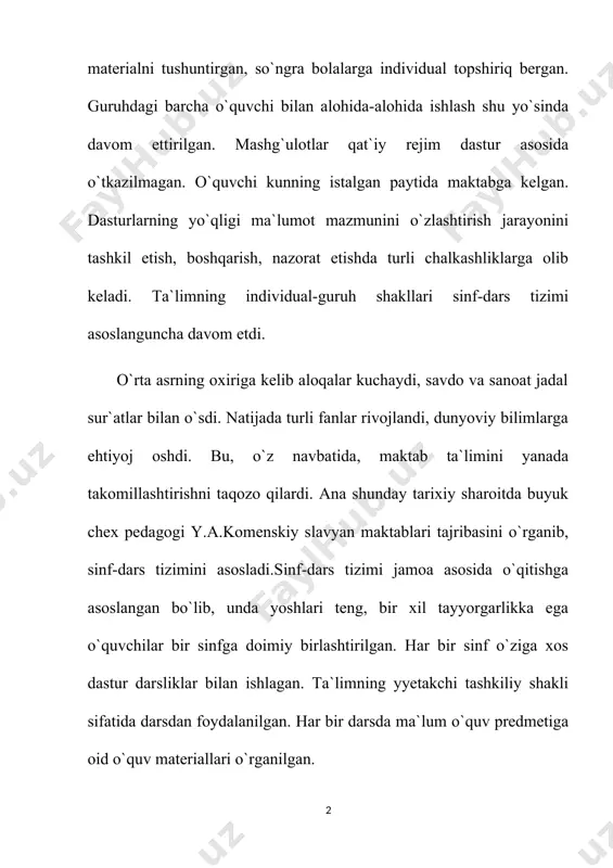 ay tarixiy sharoitda buyuk chex pedagogi y.a.komenskiy slavyan maktablari tajribasini o`rganib, sinf-dars tizimini asosladi.sinf-dars tizimi jamoa asosida o`qitishga asoslangan bo`lib, unda yoshlari teng, bir xil tayyorgarlikka ega o`quvchilar bir sinfga doimiy birlashtirilgan. har bir sinf o`ziga xos dastur darsliklar bilan ishlagan. ta`limning yyetakchi tashkiliy shakli sifatida darsdan foydalanilgan. har bir darsda ma`lum o`quv predmetiga oid o`quv materiallari o`rganilgan. y.a.komenskiyning fikricha, sinf-dars tizimi quyidagi qoidalar asosida tashkil etilishi zarur: 1) mashg`ulotlarni qat`iy tartib asosida o`tkazish (eng yaxshi mashg`ulot ertalabki o`qishdir); 2) har bir o`quv predmetiga oid alohida mashg`ulotlarni tashkil etish (maktabda qat`i tartib-intizom bo`lishi shart; sinf o`quvchilarining barchasi bir paytda faqat bir o`quv predmetini o`rganishi zarur); 3) bolalarga oldin umumiy ma`lumot berish kerak (o`quv materiallarini shunday taqsimlash lozimki, unda oldingi mashg`ulotda o`rganilgan bilim, keyingi mashg`ulotda yana rivojlansin); 4) sinf mashg`ulotlari oldindan aniq belgilanishi kerak (vaqt, shu vaqt ichida bajariladigan ishlar shunday taqsimlansinki, unda biror narsa e`tibordan chetda qolmasin); 5) bolalar o`z …