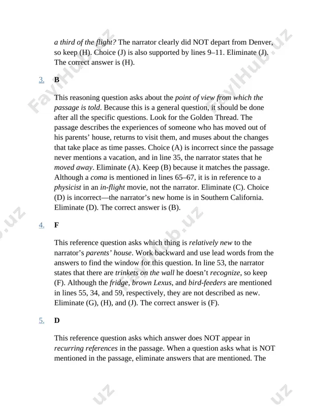 ause this is a general question, it should be done after all the specific questions. look for the golden thread. the passage describes the experiences of someone who has moved out of his parents’ house, returns to visit them, and muses about the changes that take place as time passes. choice (a) is incorrect since the passage never mentions a vacation, and in line 35, the narrator states that he moved away. eliminate (a). keep (b) because it matches the passage. although a coma is mentioned in lines 65–67, it is in reference to a physicist in an in-flight movie, not the narrator. eliminate (c). choice (d) is incorrect—the narrator’s new home is in southern california. eliminate (d). the correct answer is (b). 4. f this reference question asks which thing is relatively new to the narrator’s parents’ house. work backward and use lead words from the answers to find …