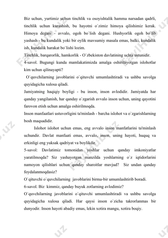 ing o`z iqtidorlarini namoyon qilishlari uchun qanday sharoitlar mavjud? siz undan qanday foydalanmoqdasiz? o`qituvchi o`quvchilarning javoblarini birma-bir umumlashtirib boradi. 6-savol. biz kimmiz, qanday buyuk zotlarning avlodimiz? o`quvchilarning javoblarini o`qituvchi umumlashtiradi va ushbu savolga quyidagicha xulosa qiladi. har qaysi inson o`zicha takrorlanmas bir dunyodir. inson hayoti abadiy emas, lekin xotira mangu, xotira boqiy. ne-ne bahodirlarning yelkasini yerga tekkizgan afsonaviy alpomish, zabardast farhod haqidagi rivoyatu dostonlar shunchaki afsona emas, xalq ruhining, xalq mardligining timsolidir. bizning qonimizda ming yillik sharq tafakkurining bedor ruhi gupurlab turibdi. biz beruniylarga, amir temur, mirzo uluqbek, mirzo boburlarga vorismiz. inson o`z taqdirini asragan taqdirdagina tabiatni, qayot davomiyligin asragan bo`ladi. 7- savol. "vatanimiz taqdiri, ertangi kuni yoshlarimizga bog`liq" deganda nima nazarda tutiladi? o`quvchilarning javoblarini o`qituvchi umumlashtiradi va ushbu savolga quyidagicha xulosa qiladi. yoshlarning ma'naviy uyg`oqligi millatni g`aflatdan asraydigan asosiy omillardan biridir. o`qituvchi butun bir dars davomida o`quvchilarning savollarga bergan javoblarini umumlashtirib darsga xulosa yasaydi: vatanga bo`lgan mehru muhabbat har …