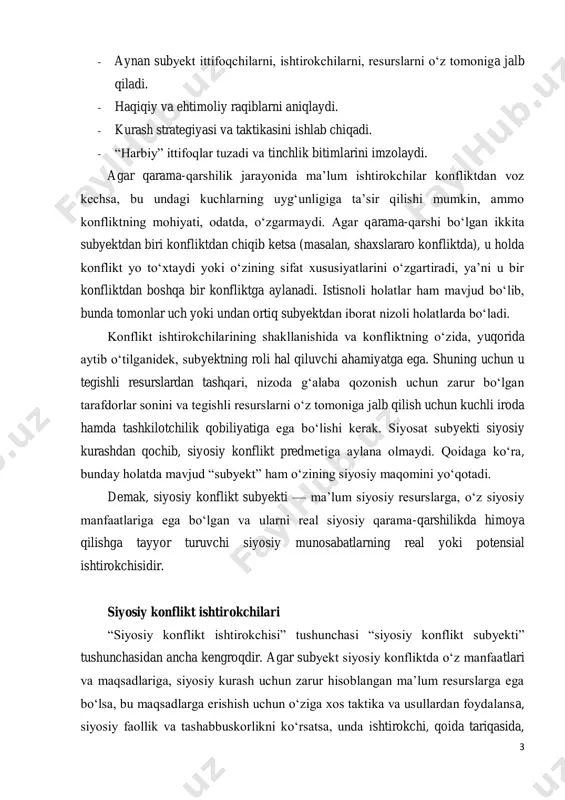 i u bir konfliktdan boshqa bir konfliktga aylanadi. istisnoli holatlar ham mavjud bo‘lib, bunda tomonlar uch yoki undan ortiq subyektdan iborat nizoli holatlarda bo‘ladi. konflikt ishtirokchilarining shakllanishida va konfliktning o‘zida, yuqorida aytib o‘tilganidek, subyektning roli hal qiluvchi ahamiyatga ega. shuning uchun u tegishli resurslardan tashqari, nizoda g‘alaba qozonish uchun zarur bo‘lgan tarafdorlar sonini va tegishli resurslarni o‘z tomoniga jalb qilish uchun kuchli iroda hamda tashkilotchilik qobiliyatiga ega bo‘lishi kerak. siyosat subyekti siyosiy kurashdan qochib, siyosiy konflikt predmetiga aylana olmaydi. qoidaga ko‘ra, bunday holatda mavjud “subyekt” ham o‘zining siyosiy maqomini yo‘qotadi. demak, siyosiy konflikt subyekti — ma’lum siyosiy resurslarga, o‘z siyosiy manfaatlariga ega bo‘lgan va ularni real siyosiy qarama-qarshilikda himoya qilishga tayyor turuvchi siyosiy munosabatlarning real yoki potensial ishtirokchisidir. siyosiy konflikt ishtirokchilari “siyosiy konflikt ishtirokchisi” tushunchasi “siyosiy konflikt subyekti” tushunchasidan ancha kengroqdir. agar subyekt siyosiy konfliktda o‘z manfaatlari va maqsadlariga, siyosiy kurash uchun zarur hisoblangan ma’lum resurslarga ega bo‘lsa, bu maqsadlarga …