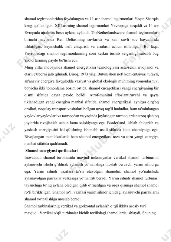 urilmalari inovatsion shamol turbinasida mavjud imkoniyatlar vertikal shamol turbinasini aylanuvchi ishchi g‘ildirak aylanish yo‘nalishiga moslab beruvchi yarim silindrga ega. yarim silindr vazifasi ta’sir etayotgan shamolni, shamol yo‘nalishida aylanayotgan parraklar yelkasiga yo‘naltrib beradi. yarim silindr shamol turbinasi tayanchiga to‘liq aylana oladigan qilib o‘rnatilgan va orqa qismiga shamol shamol ro‘li biriktrilgan. shamol ro‘li vazifasi yarim silindr ichidagi aylanuvchi parraklarni shamol yo‘nalishiga moslab beradi. shamol turbinalarinig vertikal va gorizontal aylanish o‘qli ikkita asosiy turi mavjud:. vertikal o‘qli turbinalar kichik tezlikdagi shamollarda ishlaydi, shuning uchun ular past samarali hisoblanadi. asosan ular uylar uchun o‘rnatiladi. uy uchun quriladigan shamol qurilmalarini qo‘llash tez sur’atlar bilan rivojlanib bormoqda. odatda uncha katta bo‘lmagan uy uchun 1 kvt atrofidagi elektroenergiyani 9 m/s tezlikda esayotgan shamol energiyasidan olish mumkin. o‘zbekiston respublikasida birinchi bo‘lib chorvoq suv omborining dam olish zonasida (toshkent viloyatida) eng katta shamol energoqurilmasi o‘rnatildi. quvvati 750 kvt bo‘lgan shamol energoqurilmasini o‘rnatish, janubiy koreyaning «doojin co.ltd» kompaniyasi yordamida olib …