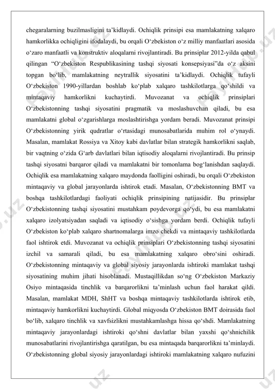 ydi. ochiqlik tufayli o‘zbekiston 1990-yillardan boshlab ko‘plab xalqaro tashkilotlarga qo‘shildi va mintaqaviy hamkorlikni kuchaytirdi. muvozanat va ochiqlik prinsiplari o‘zbekistonning tashqi siyosatini pragmatik va moslashuvchan qiladi, bu esa mamlakatni global o‘zgarishlarga moslashtirishga yordam beradi. muvozanat prinsipi o‘zbekistonning yirik qudratlar o‘rtasidagi munosabatlarida muhim rol o‘ynaydi. masalan, mamlakat rossiya va xitoy kabi davlatlar bilan strategik hamkorlikni saqlab, bir vaqtning o‘zida g‘arb davlatlari bilan iqtisodiy aloqalarni rivojlantiradi. bu prinsip tashqi siyosatni barqaror qiladi va mamlakatni bir tomonlama bog‘lanishdan saqlaydi. ochiqlik esa mamlakatning xalqaro maydonda faolligini oshiradi, bu orqali o‘zbekiston mintaqaviy va global jarayonlarda ishtirok etadi. masalan, o‘zbekistonning bmt va boshqa tashkilotlardagi faoliyati ochiqlik prinsipining natijasidir. bu prinsiplar o‘zbekistonning tashqi siyosatini mustahkam poydevorga qo‘ydi, bu esa mamlakatni xalqaro izolyatsiyadan saqladi va iqtisodiy o‘sishga yordam berdi. ochiqlik tufayli o‘zbekiston ko‘plab xalqaro shartnomalarga imzo chekdi va mintaqaviy tashkilotlarda faol ishtirok etdi. muvozanat va ochiqlik prinsiplari o‘zbekistonning tashqi siyosatini izchil va samarali qiladi, bu esa mamlakatning xalqaro obro‘sini …