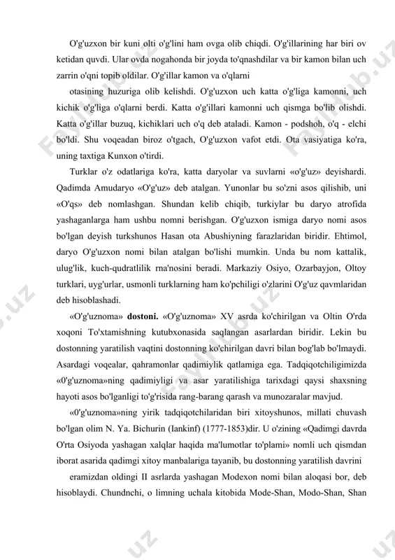 bo'lishi mumkin. unda bu nom kattalik, ulug'lik, kuch-qudratlilik rna'nosini beradi. markaziy osiyo, ozarbayjon, oltoy turklari, uyg'urlar, usmonli turklarning ham ko'pchiligi o'zlarini o'g'uz qavmlaridan deb hisoblashadi. «o'g'uznoma» dostoni. «o'g'uznoma» xv asrda ko'chirilgan va oltin o'rda xoqoni to'xtamishning kutubxonasida saqlangan asarlardan biridir. lekin bu dostonning yaratilish vaqtini dostonning ko'chirilgan davri bilan bog'lab bo'lmaydi. asardagi voqealar, qahramonlar qadimiylik qatlamiga ega. tadqiqotchiligimizda «0'g'uznoma»ning qadimiyligi va asar yaratilishiga tarixdagi qaysi shaxsning hayoti asos bo'lganligi to'g'risida rang-barang qarash va munozaralar mavjud. «0'g'uznoma»ning yirik tadqiqotchilaridan biri xitoyshunos, millati chuvash bo'lgan olim n. ya. bichurin (iankinf) (1777-1853)dir. u o'zining «qadimgi davrda o'rta osiyoda yashagan xalqlar haqida ma'lumotlar to'plami» nomli uch qismdan iborat asarida qadimgi xitoy manbalariga tayanib, bu dostonning yaratilish davrini eramizdan oldingi ii asrlarda yashagan modexon nomi bilan aloqasi bor, deb hisoblaydi. chundnchi, о limning uchala kitobida mode-shan, modo-shan, shan mode, mode, maodun, moduxon, kabi nomlar o'g'uz xoqonning nomi sifatida qo'llanilgan. n. ya. bichurinning ma'lumot berishicha, mode-shan …