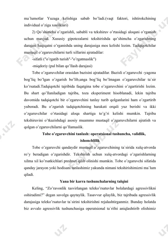 shimizni ma`lum qiladi. yana bir karra tushunchalarning talqini keling, “zo’ravonlik tasvirlangan teleko’rsatuvlar bolalardagi agressivlikni oshiradimi?” degan savolga qaytaylik. tasavvur qilaylik, biz tajribada agressivlik darajasiga teleko’rsatuvlar ta`sirini tekshirishni rejalashtirganmiz. bunday holatda biz avvalo agressivlik tushunchasiga operatsional ta`rifni aniqlashtirib olishimiz kerak bo’ladi. chunki agressivlik deganda nimani tushunishmiz bolaning qaysi harakatlarini agressiya toifasiga kiritishimizni belgilab beradi. avvalo, shuni ta`kidlash kerakki, biz keltirayotgan misolga o’xshash vaziyatda tadqiqotchi birinchi navbatda tobe o’zgaruvchi sifatida gavdalanayotgan agressivlikning mezoni, agressiv xatti-harakatlarni ifodalovchi alomatlar deganda nimalarni qabul qilishini hal etishi kerak. bu masalani hal etishning usullaridan biri ekspertlar guruhiga har bir bolaning o’yin vaziyatidagi xatti-harakatlari tasvirlangan videolavhani ko’ rsatib, ularga 7 balli shkala asosida bola xulq-avtorida agressiyaning namoyon bo’lishi darajasini baholashdir. boshqacha usulni qo’llab, ya`ni bolalarga turli muammoli vaziyatlarga tushib qolgan bolalar haqida hikoya qilib berib, ularning o’rnida o’zlari bo’lganda qanday yo’l tutishlarini so’rash orqali ham ushbu masalani echish mumkin. shuningdek, bolalarning agressiv toifaga kiruvchi o’yinchoqlar (masalan, to’pponcha, pichoq …