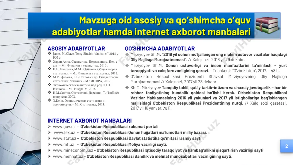 .uz – o'zbekiston respublikasi moliya vazirligi sayti.  www.mineconomu.uz – o'zbekiston respublikasi iqtisodiy taraqqiyot va kambag‟allikni qisqartirish vazirligi sayti.  www.mehnat.uz – o'zbekiston respublikasi bandlik va mehnat munosabatlari vazirligining sayti. mavzuga oid asosiy va qo‟shimcha o‟quv adabiyotlar hamda internet axborot manbalari asosiy adabiyotlar  james mcclave, terry sincich “statistics” 2018 y – 900 p.  харли алик. статистика. первая книга. пер. с анг. – м.: финансы и статистика, 2010..  и.и. елисеева, м.м. юзбашев. общая теория статистики. – м.: финансы и статистика, 2017.  м.р.ефимова, е.в.петрова и др. общая теория статистики. учебник – м.: инфра, 2017.  экономическая статистика под ред. ю.н. иванова. – м.: инфра-м, 2016.  н.м.соатов. статистика. дарслик.–т.: тиббиёт нашриёти, 2003.  э.кейн. экономическая статистика и эконометрия. – м.: статистика, 2013. 2 qo‟shimcha adabiyotlar  mirziyoyev sh.m. “2019 yil uchun mo'ljallangan eng muhim ustuvor vazifalar haqidagi oliy majlisga murojaatnomasi”. // xalq so'zi. 2018 yil 29 dekabr.  …