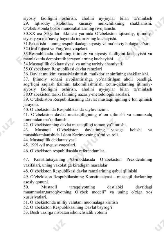r bilan ta’minlash 29. iqtisodiy islohotlar, xususiy mulkchilikning shakllanishi. o’zbekistonda bozor munosabatlarining rivojlanishi. 30.xx asr 80-yillari ikkinchi yarmida o’zbekiston iqtisodiy, ijtimoiy-siyosiy va ma’naviy hayotida inqirozning kuchayishi. 31.paxta ishi – uning respublikadagi siyosiy va ma’naviy holatga ta’siri. 32.orol fojiasi va farg’ona voqelari. 33.respublikada aholining ijtimoiy va siyosiy faolligini kuchayishi va mamlakatda demokratik jarayonlarning kuchayishi. 34.mustaqillik deklaratsiyasi va uning tarixiy ahamiyati. 35.o`zbekiston respublikasi davlat ramzlari 36. davlat mulkini xususiylashtirish, mulkdorlar sinfining shakllanishi. 37. ijtimoiy sohani rivojlantirishga yo’naltirilgan aholi bandligi, sog’liqni saqlash tizimini takomillashtirish, xotin-qizlarning ijtimoiy-siyosiy faolligini oshirish, aholini uy-joylar bilan ta’minlash 38.o‘zbekiston tarixi fanining nazariy-metodologik asoslari. 39. o’zbekiston respublikasining davlat mustaqilligining e`lon qilinish jarayoni. 40. o`zbekistonda respublikasida saylov tizimi. 41. о’zbekiston davlat mustaqilligining e’lon qilinishi va umumxalq tomonidan ma’qullanishi. 42. о’zbekistonning davlat mustaqilligi tomon yо’l tutishi. 43. mustaqil о’zbekiston davlatining yuzaga kelishi va mustahkamlanishida islom karimovning о’rni va roli. 44. mustaqillik deklaratsiyasi 45. 1991-yil avgust voqealari. 46. o`zbekiston respublikasida referendumlar. 47. konstitutsiyaning …