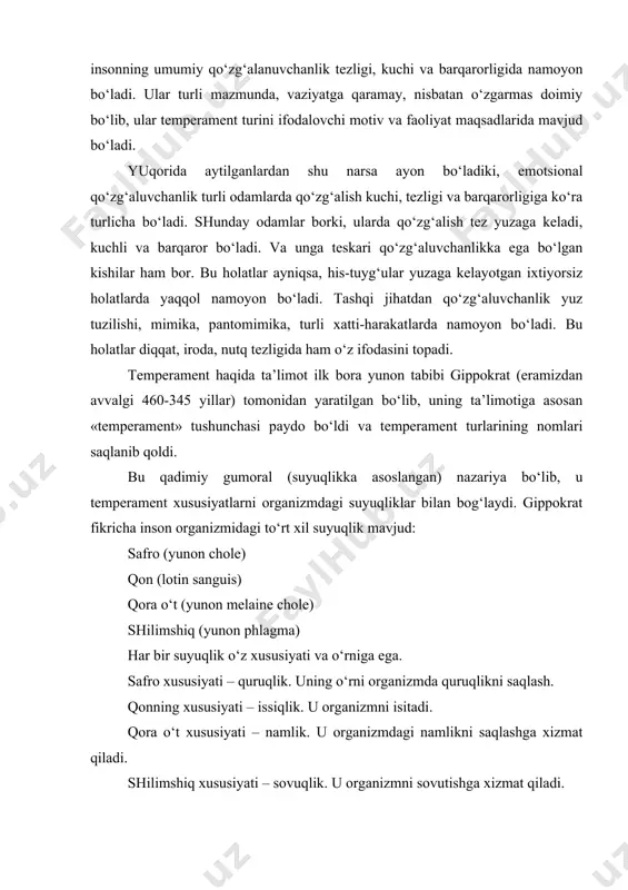 i, tezligi va barqarorligiga ko‘ra turlicha bo‘ladi. shunday odamlar borki, ularda qo‘zg‘alish tez yuzaga keladi, kuchli va barqaror bo‘ladi. va unga teskari qo‘zg‘aluvchanlikka ega bo‘lgan kishilar ham bor. bu holatlar ayniqsa, his-tuyg‘ular yuzaga kelayotgan ixtiyorsiz holatlarda yaqqol namoyon bo‘ladi. tashqi jihatdan qo‘zg‘aluvchanlik yuz tuzilishi, mimika, pantomimika, turli xatti-harakatlarda namoyon bo‘ladi. bu holatlar diqqat, iroda, nutq tezligida ham o‘z ifodasini topadi. temperament haqida ta’limot ilk bora yunon tabibi gippokrat (eramizdan avvalgi 460-345 yillar) tomonidan yaratilgan bo‘lib, uning ta’limotiga asosan «temperament» tushunchasi paydo bo‘ldi va temperament turlarining nomlari saqlanib qoldi. bu qadimiy gumoral (suyuqlikka asoslangan) nazariya bo‘lib, u temperament xususiyatlarni organizmdagi suyuqliklar bilan bog‘laydi. gippokrat fikricha inson organizmidagi to‘rt xil suyuqlik mavjud: safro (yunon chole) qon (lotin sanguis) qora o‘t (yunon melaine chole) shilimshiq (yunon phlagma) har bir suyuqlik o‘z xususiyati va o‘rniga ega. safro xususiyati – quruqlik. uning o‘rni organizmda quruqlikni saqlash. qonning xususiyati – issiqlik. u organizmni isitadi. qora o‘t …