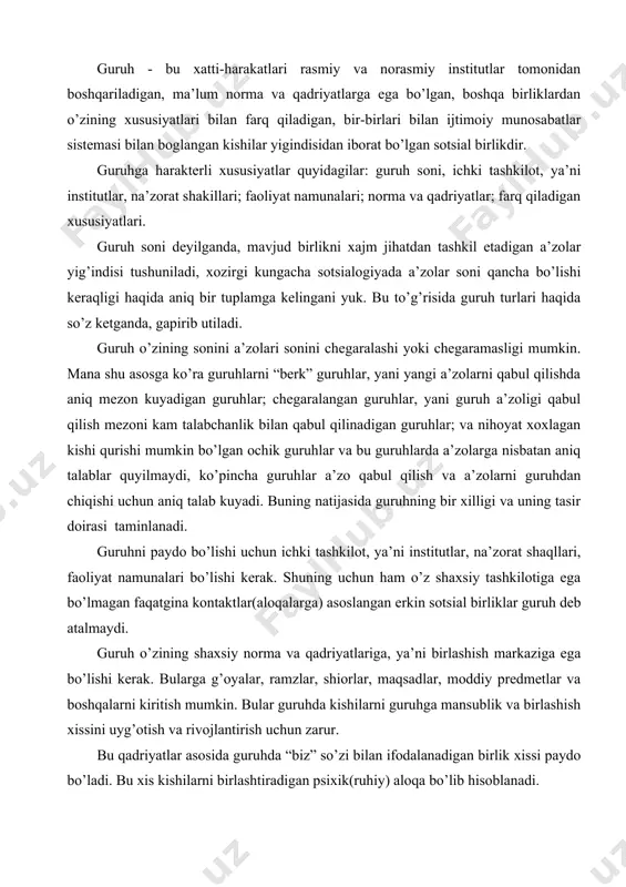 ar, na’zorat shaqllari, faoliyat namunalari bo’lishi kerak. shuning uchun ham o’z shaxsiy tashkilotiga ega bo’lmagan faqatgina kontaktlar(aloqalarga) asoslangan erkin sotsial birliklar guruh deb atalmaydi. guruh o’zining shaxsiy norma va qadriyatlariga, ya’ni birlashish markaziga ega bo’lishi kerak. bularga g’oyalar, ramzlar, shiorlar, maqsadlar, moddiy predmetlar va boshqalarni kiritish mumkin. bular guruhda kishilarni guruhga mansublik va birlashish xissini uyg’otish va rivojlantirish uchun zarur. bu qadriyatlar asosida guruhda “biz” so’zi bilan ifodalanadigan birlik xissi paydo bo’ladi. bu xis kishilarni birlashtiradigan psixik(ruhiy) aloqa bo’lib hisoblanadi. nihoyat, guruh o’zining shaxsiy farq qiladigan xususiyatlariga ega bo’lishi kerak. bular yordamida guruh boshqa sotsial birliklardan farq qiladi. bunday xususiyatlar bo’lib, bir xududda yashash, alohida ritual harakatlar, til, mafkura va boshqalar hisoblanadi. bu 4 shart juda ko’p guruhlarni ta’riflash uchun kul keladi.lekin guruhlarni tasniflash (klassifikatsiya qilish)vaqtida bu tug’rida to’xtalib o’tamiz. chunki bu shartlar nisbiy harakterga ega. bular ko’pgina guruhlarni kanoatlantirsa ham, ba’zi guruhlarni tahlilqilish vaqtida tug’ri kelmasligi mumkin. guruhlar eng …