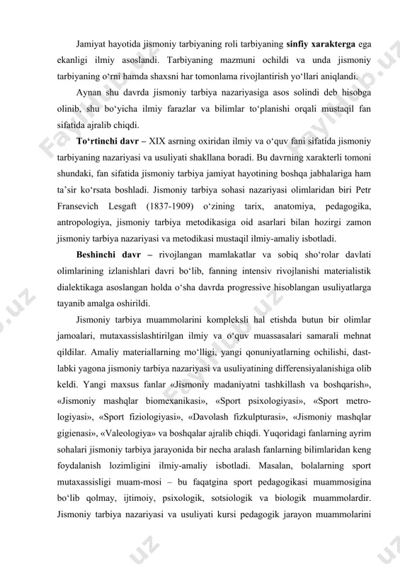 ma rivojlantirish yo‘llari aniqlandi. aynan shu davrda jismoniy tarbiya nazariyasiga asos solindi deb hisobga olinib, shu bo‘yicha ilmiy farazlar va bilimlar to‘planishi orqali mustaqil fan sifatida ajralib chiqdi. to‘rtinchi davr – xix asrning oxiridan ilmiy va o‘quv fani sifatida jismoniy tarbiyaning nazariyasi va usuliyati shakllana boradi. bu davrning xarakterli tomoni shundaki, fan sifatida jismoniy tarbiya jamiyat hayotining boshqa jabhalariga ham ta’sir ko‘rsata boshladi. jismoniy tarbiya sohasi nazariyasi olimlaridan biri petr fransevich lesgaft (1837-1909) o‘zining tarix, anatomiya, pedagogika, antropologiya, jismoniy tarbiya metodikasiga oid asarlari bilan hozirgi zamon jismoniy tarbiya nazariyasi va metodikasi mustaqil ilmiy-amaliy isbotladi. beshinchi davr – rivojlangan mamlakatlar va sobiq sho‘rolar davlati olimlarining izlanishlari davri bo‘lib, fanning intensiv rivojlanishi materialistik dialektikaga asoslangan holda o‘sha davrda progressive hisoblangan usuliyatlarga tayanib amalga oshirildi. jismoniy tarbiya muammolarini kompleksli hal etishda butun bir olimlar jamoalari, mutaxassislashtirilgan ilmiy va o‘quv muassasalari samarali mehnat qildilar. amaliy materiallarning mo‘lligi, yangi qonuniyatlarning ochilishi, dast-labki yagona jismoniy tarbiya …