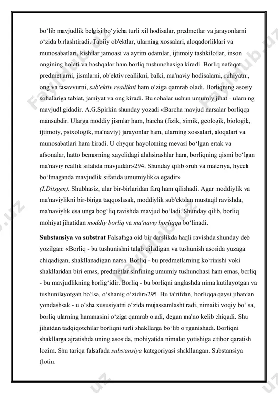 si umumiylashgan abstraksiya bo‘lib mavjudlik belgisi bo‘yicha turli xil hodisalar, predmetlar va jarayonlarni o‘zida birlashtiradi. tabiiy ob'ektlar, ularning xossalari, aloqadorliklari va munosabatlari, kishilar jamoasi va ayrim odamlar, ijtimoiy tashkilotlar, inson ongining holati va boshqalar ham borliq tushunchasiga kiradi. borliq nafaqat predmetlarni, jismlarni, ob'ektiv reallikni, balki, ma'naviy hodisalarni, ruhiyatni, ong va tasavvurni, sub'ektiv reallikni ham o‘ziga qamrab oladi. borliqning asosiy sohalariga tabiat, jamiyat va ong kiradi. bu sohalar uchun umumiy jihat - ularning mavjudligidadir. a.g.spirkin shunday yozadi «barcha mavjud narsalar borliqqa mansubdir. ularga moddiy jismlar ham, barcha (fizik, ximik, geologik, biologik, ijtimoiy, psixologik, ma'naviy) jarayonlar ham, ularning xossalari, aloqalari va munosabatlari ham kiradi. u chyqur hayolotning mevasi bo‘lgan ertak va afsonalar, hatto bemorning xayolidagi alahsirashlar ham, borliqning qismi bo‘lgan ma'naviy reallik sifatida mavjuddir»294. shunday qilib «ruh va materiya, hyech bo‘lmaganda mavjudlik sifatida umumiylikka egadir» (i.ditsgen). shubhasiz, ular bir-birlaridan farq ham qilishadi. agar moddiylik va ma'naviylikni bir-biriga taqqoslasak, moddiylik sub'ektdan mustaqil ravishda, …