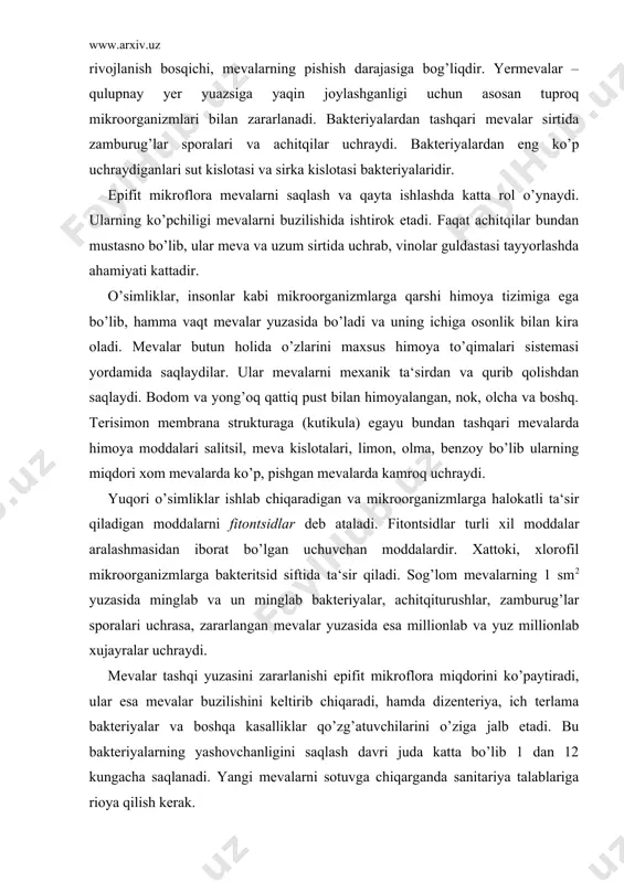 g 1 sm2 yuzasida minglab va un minglab bakteriyalar, achitqiturushlar, zamburug’lar sporalari uchrasa, zararlangan mevalar yuzasida esa millionlab va yuz millionlab xujayralar uchraydi. mevalar tashqi yuzasini zararlanishi epifit mikroflora miqdorini ko’paytiradi, ular esa mevalar buzilishini keltirib chiqaradi, hamda dizenteriya, ich terlama bakteriyalar va boshqa kasalliklar qo’zg’atuvchilarini o’ziga jalb etadi. bu bakteriyalarning yashovchanligini saqlash davri juda katta bo’lib 1 dan 12 kungacha saqlanadi. yangi mevalarni sotuvga chiqarganda sanitariya talablariga rioya qilish kerak. mevalarni uzoq saqlashda mikroorganizmlar bilan zarralanishi katta iqtisodiy zarar keltiradi. mahsulotlarni saqlashga noto’g’ri tayyorlash, tashish va saqlashda ko’p yo’qotishlar kuzatiladi. buning sababi saqlash omborlarini mavsumga sifatsiz tayyorlash, saqlashga yaxshi quritilmagan mahsulotlarni quyish, uni muzlab qolishi, ombordagi yuqori namlik harorat va boshqalardir. mevalarni mikrobli buzilishi. mevalarni tabiiy himoya tizimini bo’lishiga qaramay ularning saqlanish muddatlari chegaralangandir. yer mevalarning ayrim navlari (qulupnay, malina) yuqori havo namligi va yuqori haroratda bir necha soat davomida buziladilar. saqlashga chidamli bo’lgan mevalar esa bir necha oylab …