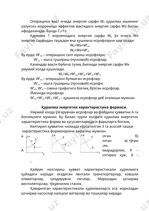 ика формаси. умумий холда ўзгарувчан исрофлар ва фойдали қувватни а га боғлиқлиги мумкин. бу билан турли холдаги қурилма энергетик характеристика форма ва хусусиятларидаги фарқларга боғлиқ. келтирил қувватни чизмада кўрсатилган 3 та асосий ташқи характеристика формаларини ажратиш мумкин. а) қайрилган б) қаварилган в) тўғри чизикли. а – самарадорлик, р – келтирил қув., d – солиштирма энергия сарфи. қайрик келтириш қувват характеристикали қурилмага қуйидаги киради: оғадиган лентали транспортерлар, ковшли элеваторлар, қиздирувчи печлар,. марказдан қочирма вентиляторлар, тўқувчилик станок. қаварилган характеристикали қурилмаларга эса: марказдан қочирма насослар халқали ватерлар ва тошқалар киради. тўғри чизиқли характеристикали қурилмаларга (кўнинча) горизонтал лентали транспортерлар, қўзғалувчи конвейерлар, тоғ комбайнлари, компрессорлар, буғ машиналари, генераторлар, дробилкалар, автоматик пресслар ва бошқалар киради. тўғри чизиқли ва қаварилган характеристикали қурилмаларда солиштирма энергия сарфи d а нинг ўсиши билан камаяди ва максимал самарадорлакда у шинишумга етади (б, в). келтирилган қувватни қайрилган характеристикали қурилмаларда солиштирма энергия сарфи d характеристикаси кўпинча а нинг қиймати максималдан кичик қийматда ҳам …