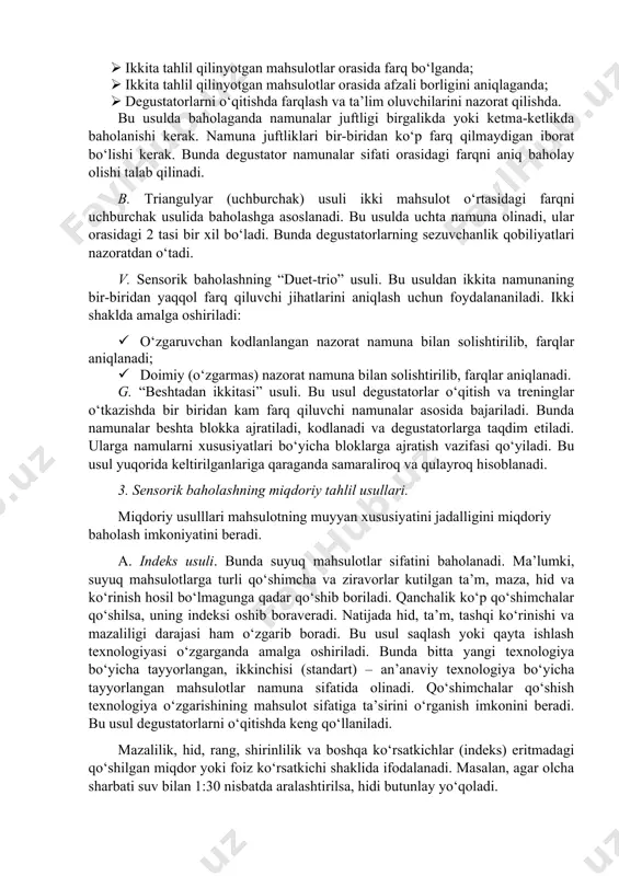 lay olishi talab qilinadi. b. triangulyar (uchburchak) usuli ikki mahsulot o‘rtasidagi farqni uchburchak usulida baholashga asoslanadi. bu usulda uchta namuna olinadi, ular orasidagi 2 tasi bir xil bo‘ladi. bunda degustatorlarning sezuvchanlik qobiliyatlari nazoratdan o‘tadi. v. sensorik baholashning “duet-trio” usuli. bu usuldan ikkita namunaning bir-biridan yaqqol farq qiluvchi jihatlarini aniqlash uchun foydalananiladi. ikki shaklda amalga oshiriladi: · o‘zgaruvchan kodlanlangan nazorat namuna bilan solishtirilib, farqlar aniqlanadi; · doimiy (o‘zgarmas) nazorat namuna bilan solishtirilib, farqlar aniqlanadi. g. “beshtadan ikkitasi” usuli. bu usul degustatorlar o‘qitish va treninglar o‘tkazishda bir biridan kam farq qiluvchi namunalar asosida bajariladi. bunda namunalar beshta blokka ajratiladi, kodlanadi va degustatorlarga taqdim etiladi. ularga namularni xususiyatlari bo‘yicha bloklarga ajratish vazifasi qo‘yiladi. bu usul yuqorida keltirilganlariga qaraganda samaraliroq va qulayroq hisoblanadi. 3. sensorik baholashning miqdoriy tahlil usullari. miqdoriy usulllari mahsulotning muyyan xususiyatini jadalligini miqdoriy baholash imkoniyatini beradi. a. indeks usuli. bunda suyuq mahsulotlar sifatini baholanadi. ma’lumki, suyuq mahsulotlarga turli qo‘shimcha va ziravorlar …
