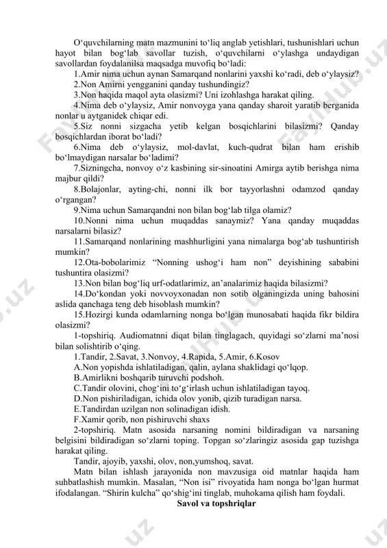 muvofiq bo‘ladi: 1.amir nima uchun aynan samarqand nonlarini yaxshi ko‘radi, deb o‘ylaysiz? 2.non amirni yengganini qanday tushundingiz? 3.non haqida maqol ayta olasizmi? uni izohlashga harakat qiling. 4.nima deb o‘ylaysiz, amir nonvoyga yana qanday sharoit yaratib berganida nonlar u aytganidek chiqar edi. 5.siz nonni sizgacha yetib kelgan bosqichlarini bilasizmi? qanday bosqichlardan iborat bo‘ladi? 6.nima deb o‘ylaysiz, mol-davlat, kuch-qudrat bilan ham erishib bo‘lmaydigan narsalar bo‘ladimi? 7.sizningcha, nonvoy o‘z kasbining sir-sinoatini amirga aytib berishga nima majbur qildi? 8.bolajonlar, ayting-chi, nonni ilk bor tayyorlashni odamzod qanday o‘rgangan? 9.nima uchun samarqandni non bilan bog‘lab tilga olamiz? 10.nonni nima uchun muqaddas sanaymiz? yana qanday muqaddas narsalarni bilasiz? 11.samarqand nonlarining mashhurligini yana nimalarga bog‘ab tushuntirish mumkin? 12.ota-bobolarimiz “nonning ushog‘i ham non” deyishining sababini tushuntira olasizmi? 13.non bilan bog‘liq urf-odatlarimiz, an’analarimiz haqida bilasizmi? 14.do‘kondan yoki novvoyxonadan non sotib olganingizda uning bahosini aslida qanchaga teng deb hisoblash mumkin? 15.hozirgi kunda odamlarning nonga bo‘lgan munosabati haqida fikr bildira olasizmi? 1-topshiriq. …