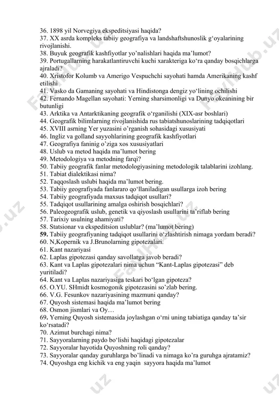 haqida? 31. kruzenshtern i.f. ekspeditsiyasining ahamiyati? 32. arktika va antarktidaning o’rganilish tarixi? 33. “vostok” va “mirniy” kemalarida tashkil qilingan ekspeditsiyalar? 34. a.e.nordensheldni olib borgan tadqiqot natijalari? 35. 1900 yil italiya ekspeditsiyasi? 36. 1898 yil norvegiya ekspeditsiyasi haqida? 37. xx asrda kompleks tabiiy geografiya va landshaftshunoslik g‘oyalarining rivojlanishi. 38. buyuk geografik kashfiyotlar yo’nalishlari haqida ma’lumot? 39. portugallarning harakatlantiruvchi kuchi xarakteriga ko‘ra qanday bosqichlarga ajraladi? 40. xristofor kolumb va amerigo vespuchchi sayohati hamda amerikaning kashf etilishi 41. vasko da gamaning sayohati va hindistonga dengiz yo‘lining ochilishi 42. fernando magellan sayohati: yerning sharsimonligi va dunyo okeanining bir butunligi 43. arktika va antarktikaning geografik o‘rganilishi (xix-asr boshlari) 44. geografik bilimlarning rivojlanishida rus tabiatshunoslarining tadqiqotlari 45. xviii asrning yer yuzasini o’rganish sohasidagi xususiyati 46. ingliz va golland sayyohlarining geografik kashfiyotlari 47. geografiya faninig o’ziga xos xususiyatlari 48. uslub va metod haqida ma’lumot bering 49. metodologiya va metodning farqi? 50. tabiiy geografik fanlar metodologiyasining metodologik talablarini …