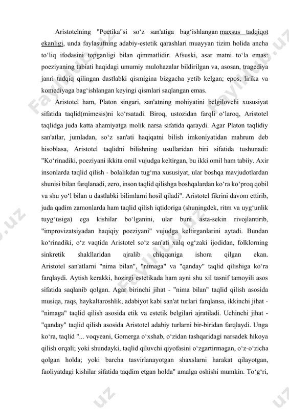 iqa, raqs, haykaltaroshlik, adabiyot kabi san'at turlari farqlansa, ikkinchi jihat - "nimaga" taqlid qilish asosida etik va estetik belgilari ajratiladi. uchinchi jihat - "qanday" taqlid qilish asosida aristotel adabiy turlarni bir-biridan farqlaydi. unga ko‘ra, taqlid "... voqyeani, gomerga o‘xshab, o‘zidan tashqaridagi narsadek hikoya qilish orqali; yoki shundayki, taqlid qiluvchi qiyofasini o‘zgartirmagan, o‘z-o‘zicha qolgan holda; yoki barcha tasvirlanayotgan shaxslarni harakat qilayotgan, faoliyatdagi kishilar sifatida taqdim etgan holda" amalga oshishi mumkin. to‘g‘ri, bir qarashda platon va aristotelning turlarga ajratish prinsiplari bir xildek ko‘rinishi mumkin. biroq, e'tibor qilinsa, platon ko‘proq nutq shakliga tayansa, aristotel taqlidchi va taqlid qilinayotgan ob'ekt munosabatiga tayangani ko‘rinadi. keyinroq aristotel qarashlari gegel ta'limotida rivojlantirilgani, hozirda ham adabiyotni turlarga ajratishda yuqoridagi ikki prinsip, asosan, saqlangani e'tiborga olinsa, bu ikki faylasufning adabiy-estetik tafakkur taraqqiyotida nechog‘li katta o‘rin tutishi yorqinroq anglashiladi. aristotel moddiyun falsafasiga juda yaqin kelgan mutafakkir sifatida ta'riflanadi. shu sababli ham uning qarashlari, bunga yuqorida ham qisman to‘xtaldik, platon qarashlaridan …