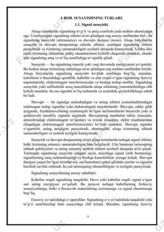 ofaga signal yetib bormasligi, signallarning aniq tushunilmasligi va boshqa kamchiliklar yuzaga keladi. shovqin darajasi yuqori bo‘lgan tizimlar esa, ma'lumotlarni qabul qilishda xatolar va signalni buzilish xavfini oshiradi, bu esa tarmoqning ishonchliligini va tezligini pasaytiradi. signalning susayishining asosiy sabablari: kabellar orqali signalning tarqalishi: havo yoki kabellar orqali signal o‘tgan sari uning energiyasi yo‘qoladi. bu jarayon nafaqat kabellarning fizikaviy xususiyatlariga, balki o‘tkazuvchi materialning rezistansiga va signal chastotasiga bog‘liq. fazoviy yo‘nalishdagi o‘zgarishlar: signalning o‘z yo‘nalishida tarqalishi yoki to‘g‘ri uzatilmasligi ham susayishga olib keladi. masalan, signalning fazoviy taqsimlanishi, ko‘p qirrali kabellarda o‘tkazish jarayonining zaiflashishiga olib kelishi mumkin. tashqi omillar: elektron qurilmalardan chiqqan elektromagnit to‘lqinlar, atmosferadagi turli tabiiy holatlar (masalan, yomg‘ir, qor yoki shamol) signalning zaiflashishiga sabab bo‘lishi mumkin. shovqin manbalari: tabiiy shovqin: tabiiy elektromagnit to‘lqinlar va yashinlar kabi tabiatda yuzaga keladigan shovqinlar signalga aralashadi. shuningdek, atmosferadagi ionizatsiya darajasi va geomagnit to‘lqinlar ham aloqa tizimlarida shovqin darajasini oshirishi mumkin. texnik shovqin: elektron asboblardan chiqadigan shovqinlar, …